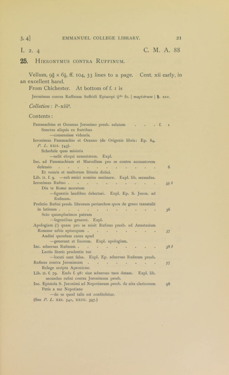 I. 2. 4 C. M. A. 88 25. Hieronymus contra Ruffinum. Vellum, 9| x 6^, fif. 104, 33 lines to a page. Cent, xii early, in an excellent hand. From Chichester. At bottom of f. i is Jeronimus contra Ruffinum Seffridi Episcopi ij^° fo. | magistrum \ f). xxv. Collation: i®-xiii®. Contents: Pammachius et Oceanus Jeronimo presb. salutem . . . f. 1 Sanctus aliquis ex fratribus —consensisse videaris. leronimus Pammachio et Oceano {de Origenis libris: Ep. 84, P. L. XXII. 743). Schedule quas misistis —uelit eloqui uenustatem. Expl. Inc. ad Pammachium et Marcellam pro se contra accusatorem defensio 6 Et vestris et multorum litteris didici. Lib. II. f. 9. —sub amici nomine sustinere. Expl. lib. secundus. leronimus Rufino .......... 35 ^ Diu te Rome moratum —figuratis laudibus delectari. Expl. Ep. S. Jeron. ad Rufinum. Prefatio Rufini presb. librorum periarchon quos de greco transtulit in latinum ........... 36 Scio quamplurimos patrum —legentibus generet. Expl. Apologiam (!) quam pro se misit Rufinus presb. ad Anastasium Romane urbis episcopum 37 Audiui quosdam casus apud —generant et liuorem. Expl. apologiam. Inc. aduersus Rufinum ......... 38 ^ Lectis literis prudentie tue —locuti sunt falsa. Expl. Ep. aduersus Rufinum presb. Rufinus contra Jeronimum 57 Relege scripta Aproniane. Lib. II. f. 79. Ends f. 98: siue aduersus tuos datam. Expl. lib. secundus rufini contra Jeronimum presb. Inc. Epistola S. Jeronimi ad Nepotianum presb. de uita clericorum 98 Petis a me Nepotiane —de se quod talis est confitebitur. (See P. L. XXI. 541, xxiii. 397.)