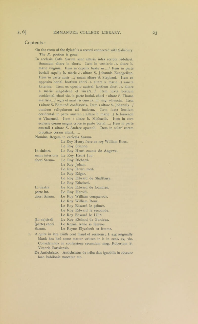 Contents : I. On the recto of the flyleaf is a record connected with Salisbury. The portion is gone. In ecclesia Cath. Sarum sunt altaria infra scripta videlicet. Summum altare in choro. Item in vestiario .1. altare b. marie virginis. Item in capella beate m..../ Item in parte boriali capelle b. marie .1. altare S. Johannis Euangeliste. Item in parte austr..../ unum altare S. Stephani. Item ex opposito borial. hostium chori .1. altare s. marie.../ sancte katerine. Item ex oposito austral, hostium chori .1. altare s. marie magdalene et vin {?).../ Item iuxta hostium occidental, chori viz. in parte borial. chori i altare S. Thome martiris.../ regis et martiris cum xi. m. virg. adiuncta. Item I altare S. Edmundi confessoris. Item i altare S. Johannis.../ omnium reliquiarum ad inuicem. Item iuxta hostium occidental, in pane austral. 1 altare b. marie.../ b. laurencii et Vincencii. Item i altare b. Michaelis. Item in coro ecclesie coram magna cruce in parte borial..../ Item in parte australi i altare S. Andree apostoli. Item in solar’ coram crucifixo coram altari 1 in ecclesia Sarum. Le Roy Henry frere au roy William Rous. Le Roy Stiepne. Le Roy Henri counte de Angewe. Le Roy Henri Jun’. Le Roy Richard. Le Roy Johan. Le Roy Henri med. Le Roy Edgar. Le Roy Edward de Shaftbury. Le Roy Ethelred. Le Roy Edward de loundres. Le Roy Harold. Le Roy William conquerour. Le Roy William Rous. Le Roy Edward le primer. Le Roy Edward le secounde. Le Roy Edward le IIH«. Le Roy Richard de Burdeux. Le Reyne Anne sa femme. Le Reyne Elyzabeth sa femme. A quire in late xiiith cent, hand of sermons; f. 245 originally blank has had some matter written in it in cent, xv, viz. Consideranda in confessione secundum mag. Robertum S. Victoris Parisiensis. De Antichristo. Antichristus de tribu dan ignobilis in obscuro loco babilonie nascetur etc. Nomina Regum in Le Le In sinistra Le manu interioris Le chori Sarum. Le Le Le Le Le Le In dextra Le parte int. Le chori Sarum. Le Le Le Le Le (In au)strali Le (parte) chori Le Sarum. Le