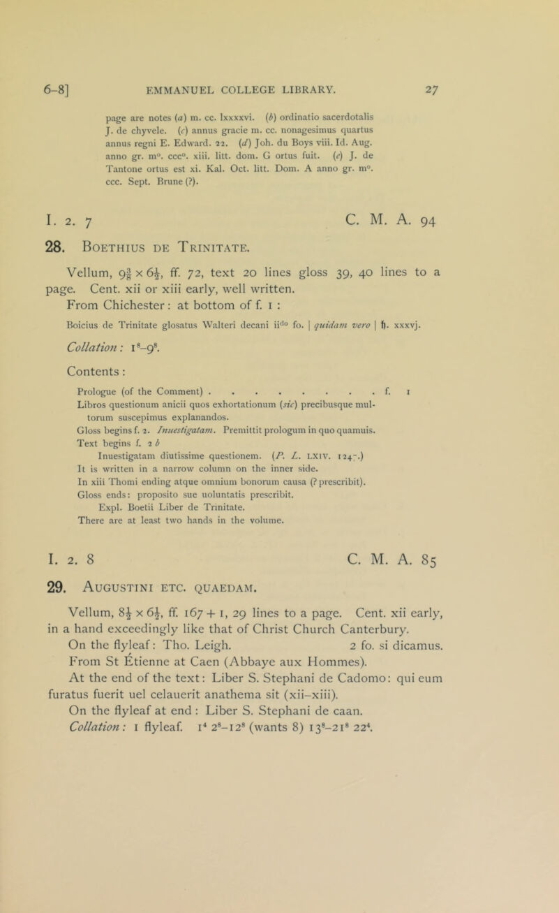 page are notes (a) m. cc. Ixxxxvi. (i) ordinatio sacerdotalis J. de chyvele. (c) annus gracie m. cc. nonagesimus quartus annus regni E. Edward. 22. (d) Joh. du Boys viii. Id. Aug. anno gr. ni°. ccc°. xiii. litt. dom. G ortus fuit. (e) J. de Tantone ortus est xi. Kal. Oct. litt. Doin. A anno gr. m°. ccc. Sept. Brune (?). I. 2. 7 C. M. A. 94 28. Boethius de Trinitate. Vellum, 9| x 6^, fif. 72, text 20 lines gloss 39, 40 lines to a page. Cent, xii or xiii early, well written. From Chichester: at bottom of f. i : Boicius de Trinitate glosatus Walteri decani ii^*® fo. | quida7n vero \ f). xxxvj. Collation: i *-9®. Contents : Prologue (of the Comment) f. i Libros questionum anicii quos exhortationum (rrV) precibusque mul- torum suscepimus explanandos. Gloss begins f. 2. hinestigatafti. Premittit prologum in quo quamuis. Text begins L 2 b Inuestigatam diutissime questionem. (/’. L. LXiv. 124-.) It is written in a narrow column on the inner side. In xiii Thomi ending atque omnium bonorum causa {? prescribit). Gloss ends: proposito sue uoluntatis prescribit. Expl. Boetii Liber de Trinitate. There are at least two hands in the volume. I. 2, 8 C. M. A. 85 29. Augustini etc. quaedam. Vellum, 8^ x 6^, ff. 167+ i, 29 lines to a page. Cent, xii early, in a hand exceedingly like that of Christ Church Canterbury. On the flyleaf: Tho. Leigh. 2 fo. si dicamus. From St Etienne at Caen (Abbaye aux Hommes). At the end of the text: Liber S. Stephani de Cadomo: qui eum furatus fuerit uel celauerit anathema sit (xii-xiii). On the flyleaf at end : Liber S. Stephani de caan. Collation: i flyleaf. !■* 2®-i2® (wants 8) i3®-2i® 22\