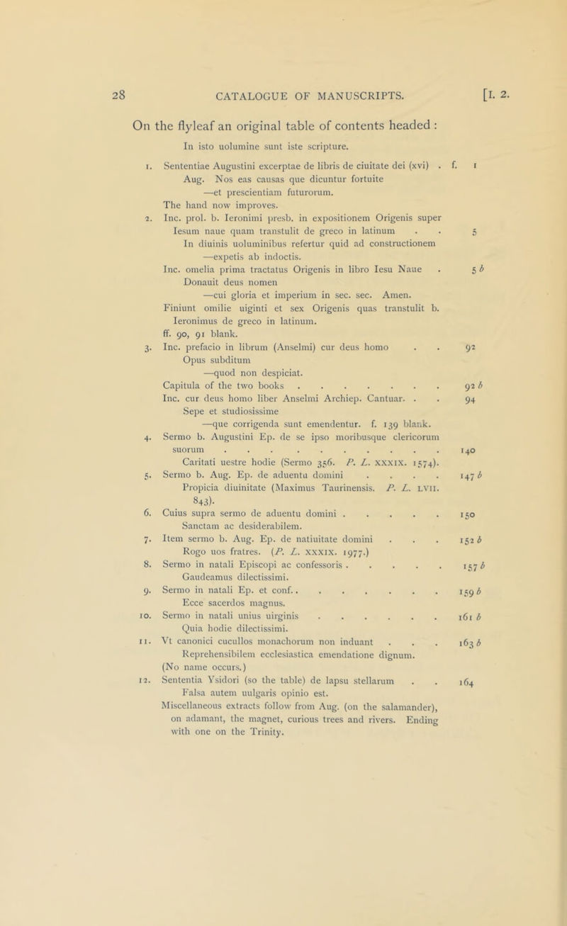 On the flyleaf an original table of contents headed : In isto uoluniine sunt iste scripture. 1. Sententiae Augustini excerptae de libris de ciuitate dei (xvi) . Aug. Nos eas causas que dicuntur fortuite —et prescientiam futurorum. The liand now improves. 2. Inc. prol. b. leroniini presb. in expositionem Origenis super lesum naue quam transtulit de greco in latinum In diuinis uoluminibus refertur quid ad constructionem —expetis ab indoctis. Inc. omelia prima tractatus Origenis in libro lesu Naue Donauit deus nomen —cui gloria et imperium in sec. sec. Amen. Finiunt omilie uiginti et sex Origenis quas transtulit b. leroniinus de greco in latinum. ff. 90, 91 blank. 3. Inc. prefacio in librum (Anselmi) cur deus homo Opus subditum —quod non despiciat. Capitula of the two books ....... Inc. cur deus homo liber Anselmi Archiep. Cantuar. . Sepe et studiosissime —que corrigenda sunt emendentur. f. 139 blank. 4. Sermo b. Augustini Ep. de se ipso moribusque clericorum suorum ... ....... Caritati uestre hodie (Sermo 336. P. L. xxxix. 1574). 5. Sermo b. Aug. Ep. de aduentu domini .... Propicia diuinitate (Maximus Taurinensis. P. L. LVli. 84.^)- 6. Cuius supra sermo de aduentu domini ..... Sanctam ac desiderabilem. 7. Item sermo b. Aug. Ep. de natiuitate domini Rogo uos fralres. {P. L. xxxix. 1977.) 8. Sermo in natali Episcopi ac confessoris Gaudeamus dilectissimi. 9. Sermo in natali Ep. et conf. Ecce sacerdos magnus. 10. Sermo in natali unius uirginis ...... Quia hodie dilectissimi. M. Vt canonici cucullos monachorum non induant Reprehensibilem ecclesiastica emendatione dignum. (No name occurs.) 12. Sententia Ysidori (so the table) de lapsu stellarum Falsa autem uulgaris opinio est. Miscellaneous extracts follow from Aug. (on the salamander), on adamant, the magnet, curious trees and rivers. Ending with one on the Trinity. f. I 5 lb 92 92 b 94 140 147 b 150 152 b •57^ 161 b 163 (5 164