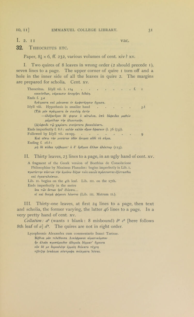 I. 2. II 32. Theocritus etc. vac. Paper, 8^ x 6, ff. 232, various volumes of cent, xiv ? xv. I. Two quires of 8 leaves in wrong order (2 should precede i), seven lines to a page. The upper corner of quire i torn off and a hole in the inner side of all the leaves in quire 2. The margins are prepared for scholia. Cent. xv. Theocritus. Idyll vii. 1. 124 f. i KOKK^ffdwv, vipKaiffiv dvirjpTjo'i didoir]. Ends f. 3 a dpdy/jiaTa Kai pMKWvas ev dp.<por^pTj<nv Idyll viii. Hypothesis in smaller hand 3^ (T)d piiv irpdypaTa ev ffiKeXig. icrrlv —dXi^avSpoi 5^ (ptjaiv 6 airuKos, vvo 5d(pi/idoi p.adeiv p.d.pad\av tt)v aXievriKi^v. {A)d<pvidi Tip a'ivr)VT€T0 ^ovKoXeovri. Ends imperfectly f. 8d: KaXbv KaXbv dp.ev ^^curKev (1. 76 (73)). Followed by Idyll vii. losqq 9 Koi oCttw rdv peadrav bbbv dvvp.es ovbe rb crdpa. Ending f. 16 d: pi] 8b irbSas rpl^upes' b 8' opdpios dXXov dXbKTup (123). II. Thirty leaves, 23 lines to a page, in an ugly hand of cent. xv. A fragment of the Greek version of Boethius de Consolatione Philosophiae by Maximus Planudes: begins imperfectly in Lib. I. Trpu)Tl<TT7]v wdvTuv TTjv dpelviv 86^av tovs KaKus vpaffcrovTas e^lcTraadai Kai byKaraXelireiv. Lib. II. begins on the 4th leaf. Lib. ill. on the 27th. Ends imperfectly in the metre 'Iva Tuv ovTwv rjvl' eXlaerei... el Kai 8e(rpd (pipown Xbovres (Lib. III. Metrum ll.). III. Thirty-one leaves, at first 24 lines to a page, then text and scholia, the former varying, the latter 46 lines to a page. In a very pretty hand of cent. xv. Collation: (wants i blank: 8 misbound) [here follows 8th leaf of a] rf®. The quires are not in right order. Lycophronis Alexandra cum commentario Isaac! Tzetzae. Bt/3Xos pbv TeXtOovaa XvKbippovos alparoKbpirov ^v dXabs irpowdpoidev d8epKba 8bppaT' vvv 84 pe 8opKaXer]v eppelr] OelKaro rixi'V T^ir^rjs laadKios ffdffTpoipa irelirpaTa Xvaas.