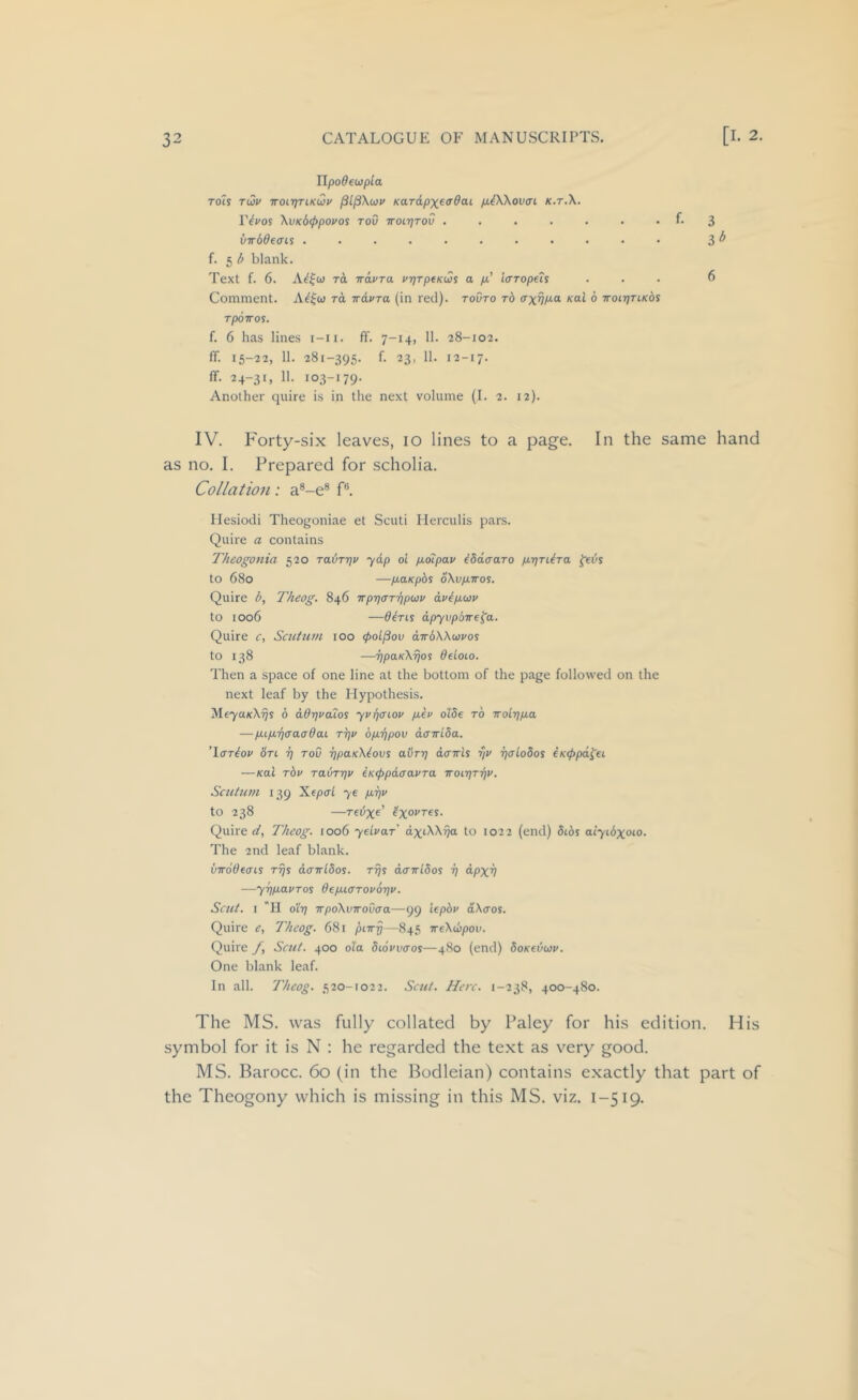 TlpoOeupla Tols ti2v ■KOL-qTiKQv KaTdpX€(T0ai /xiWoVffi K.T.X. IV^os Xvk6((>povos toO Troc-qrov . . . . . . • P 3 VTTbde<n% ........... 3 ^ f. 5 ^ blank. Text f. 6. TO, iravra vrjTptKws a /t’ icrropeh ... 6 Comment. rd irdvra (in red), tovto rb <txvP-o- xai 6 TroiqnKds TpOTTOS. f. 6 has lines i-ii. ff. 7-14, 11. 28-102. ff. 15-22, 11. 281-395. f. 23, 11. 12-17. flf. 24-31, 11. 103-179. Another quire is in the next volume (I. 2. 12). IV. Forty-six leaves, lo lines to a page. In the same hand as no. I. Prepared for scholia. Collation: a®-e® P. Hesiodi Theogoniae et Scuti Herculis pars. Quire a contains Theogonia 520 rabrqv yap oc pLoipav ibdaaro p.j)TiiTa feus to 680 —p-aKpbs oXv/xiros. Quire i>, Theog. 846 -KpqaT'qpuv dvip.(i3v to 1006 —0eris dpyvpbire^a. Quire c, Scutum too <pol^ov dirbXXuvos to 138 —qpaKXijos deioLO. Then a space of one line at the bottom of the page followed on the next leaf by the Plypothesis. Me7a/cX'5s 6 aOqvaios yvqaLov p.€v aide to Trolq/ua —p.Lp.'qaaaOai rqv bp.'qpov dcTriba. ’Iffriov Sn q toC qpUKXtovs aOrq dcrTris qv qaLodos €K<ppd^u —Kol rbv rabrqv (KippdcravTa iroiqTqv. Scutum 139 Xfpcrl ye p.qv to 238 —Tedx^' txovres. Quire ct, Theog. 1006 yeLvar dxtXXqa to 1022 (end) bibs aiyibgoio. The 2nd leaf blank. xjwoOeais rqs davldos. rq^ dawibos q dpxq —yqpLavTos de/xiffTOvoqv. Scut. I *11 oiq wpoXvirovaa—99 iepbv dXffos. Quire e, Theog. 681 pneq—845 ireXupov. Quire /, Scut. 400 ola biouvcros—480 (end) boKevwv. One blank leaf. In all. Theog. 520-1022. Sent. Here. 1-238, 400-480. The MS. was fully collated by Paley for his edition. His symbol for it is N : he regarded the text as very good. MS. Barocc. 6o (in the Bodleian) contains exactly that part of the Theogony which is missing in this MS. viz. 1-519.
