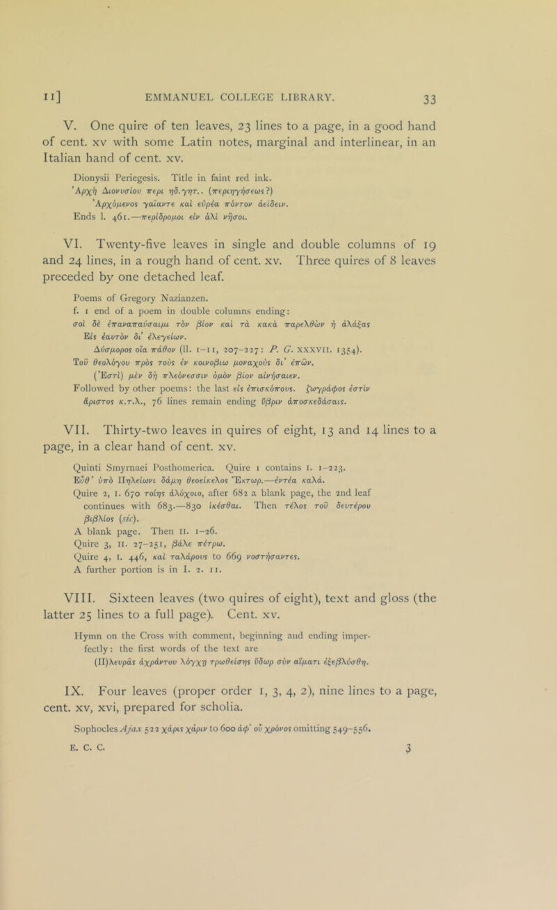 V. One quire of ten leaves, 23 lines to a page, in a good hand of cent. XV with some Latin notes, marginal and interlinear, in an Italian hand of cent. xv. Dionysii Periegesis. Title in faint red ink. ’Apxv Aiovvaiov irepi rjd.yrjT.. (irepirjyriffewi?) 'Apx&P-ii'os yaiavTe Kai evp^a irbvTov deideiv. Ends 1. 461.—Trepl5pop.oi elv dXi vt)<toi. VI. Twenty-five leaves in single and double columns of 19 and 24 lines, in a rough hand of cent. xv. Three quires of 8 leaves preceded by one detached leaf. Poems of Gregory Nazianzen. f. I end of a poem in double columns ending: (Tol di eTravairavaaip,t. rbv ^Loi> Kai ra KaKO, TrapeXdwv rj dXd^as Els eavrbv 5i’ iXeyeluv. Au(rp.opo$ ola irdBov (11. i-ii, 207-227: P. G. XXXVll. 1354). ToO OeoXoyov irpbs robs iv koivo^iu) p.ovaxobs 5i’ eirCov. (’EiTTi) p.bv 5i} TrXebveaaiv bpibv ^iov aivrjaaiev. Followed by other poems: the last eis iiricrKbirovs. ^i>iypd<pos eariv &pi<TTos K.T.X., 76 lines remain ending C^pii' diro(TKe5d<jais. VII. Thirty-two leaves in quires of eight, 13 and 14 lines to a page, in a clear hand of cent. xv. Quinti Smyrnaei Posthomerica. Quire i contains i. 1-223. Eu^’ virb llijXeiwi'i bdp.T] deoelKeXos EKTup.—evria KaXd. Quire 2, I. 670 toItjs dXbxoio, after 682 a blank page, the 2nd leaf continues with 683.—830 iKiadai. Then riXos tov devr^pou /Si^Mos {stc). A blank page. Then ii. 1-26. Quire 3, II. 27-251, (idXe irirpti). Quire 4, I. 446, Kai raXdpovs to 669 vo<TTy)ffavTes. A further portion is in 1. 2. ii. VIII. Sixteen leaves (two quires of eight), text and gloss (the latter 25 lines to a full page). Cent. xv. Hymn on the Cross with comment, beginning and ending imper- fectly : the first words of the text are (II)\eupas dxpbiVTov Xbyxv rpwdeia-q^ iibwp avv atpLari i^e^XbcrOT). IX. Four leaves (proper order i, 3, 4, 2), nine lines to a page, cent. XV, xvi, prepared for scholia. Sophocles 522 to 600 d(p' ov xp'ii'os omitting 549-556. E. C. C. 3