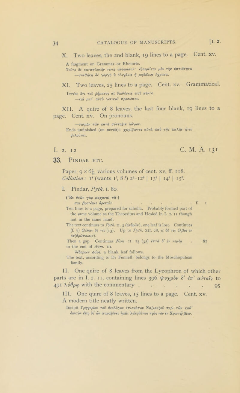 Cent. XV. X. Two leaves, the 2nd blank, 19 lines to a page. A fragment on Grammar or Rhetoric. ToCro 5^ KaraTrXoK'qv rives ihvbjxacav ’ i^aipelrai /liv rrjv vTrribrrjTa —(Tvvd'qKt) be yopyij i] dXiyciKis 77 /xTjSiXcos ^'%ou(ra. XI. Two leaves, 25 lines to a page. Cent. xv. Grammatical. Iffriov on TOO pT^piaros al biaOlaeis eicri irivre —Kai pier’ aurd yeviKoO TTpocruiirou. XII. A quire of 8 leaves, the last four blank, 19 lines to a page. Cent. xv. On pronouns. —Ticrp-bv rdv Kara atjvra^iv \6yiov. Ends unfinished (on avrois): avTa. diro rrjs airKijs rjns \{/i\ovTai, I. 2. 12 C. M. A. 131 33. Pindar etc. Paper, 9 x 6^, various volumes of cent, xv, ff. 118. Collation: i® (wants P, 8 i*) 28-12® | 13® | 14® | 15®. I. Pindar, Pytli. I. 80. (’E/c deCiv yap p-axaval ira-) aai /Sportais dperais ........ f. i Ten lines to a page, prepared for scholia. Probably formed part of the same volume as the Theocritus and Hesiod in I. 2. 11 though not in the .same hand. The text continues to Pyth. 11. 3 (dvdpCiv), one leaf is lost. Continues (f. 7) dWois di ns (13). Up to Pyth. XII. 28, ei hi ns oX^os ev dv(dplhTrOL(TLv). Then a gap. Continues Ncm. ii. 23 (35) k-Krd 5’ ev vepikq. . 87 to the end of JVem. III. SkdopKev (pdos, a blank leaf follows. The text, according to Dr Fennell, belongs to the Moschopulean family. II. One quire of 8 leaves from the Lycophron of which other parts are in I. 2. ii, containing lines 396 yjrvxpov S’ ctt’ avrah to 491 XvOpcp with the commentary ...... 95 III. One quire of 8 leaves, 15 lines to a page. Cent. xv. A modern title neatly written. Incipit Vprjyoplov rov deoXbyov ewKSKoirov Naj'iai'foO wepl rCiv Kad' iavTov firt} 5i uv wapo^ijvei 7]p.ds XeXrjddrws irphs rbv iv Xpurnp (ilov.