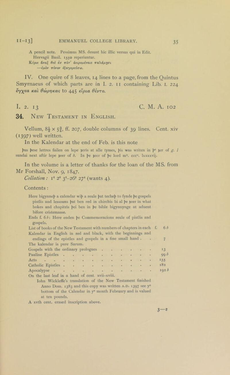 A pencil note. Pessimus MS. desunt hie illic versus qiii in Edit. Hervagii Basil. 1550 reperiuntur. Kijpie ffei icr irbr aeipo/idfais TraXrf/iTjcrt —ip.6i> ir6vov i^ayopeiau. IV. One quire of 8 leaves, 14 lines to a page, from the Quintus Smyrnaeus of which parts are in 1.2. 11 containing Lib. 1. 224 e’yxea kul 6a)priKa<i to 445 eXpia devro. I. 2. 13 C. 1\I. A. 102 34. New Testament in English. Vellum, 8^ x 5f, fif. 207, double columns of 39 lines. Cent, xiv (1397) well written. In the Kalendar at the end of Feb. is this note )>us J>ese lettres fallen on lepe 3eris at alle tymes, J>is was writen in L of S- I sundai next aftir lepe 3eer of d. In )>e 3ecr of )>e lord m°. ccc°. Ixxxxvij. In the volume is a letter of thanks for the loan of the MS. from Mr Forshall, Nov. 9, 1847. Collation: i® 2® 3®-26® 27^ (wants 4). Contents : Here bigynnej> a calendar wij? a reule }jat techej? to fynde jje gospels pistils and lessouns jjat ben red in chirchis bi al j^e 3eer in what bokes and chapitris |>ei ben in l^e bible bigynnynge at aduent bifore cristemasse. Ends f. 6^: Here enden j^e Commemoracions reule of pistils and gospels. List of books of the New Testament with numbers of chapters in each f. () h Kalendar in English in red and black, with the beginnings and endings of the epistles and gospels in a fine small hand . . 7 The kalendar is pure Sarum. Gospels with the ordinary prologues 13 Pauline Epistles 99 Acts i5,S Catholic Epistles 182 Apocalypse . . . 192 <5 On the last leaf in a hand of cent xvii-xviii. lohn Wickleffe’s translation of the New Testament finished Anno Dom. 1383 and this copy was written a.d. 1397 see y® bottom of the Calendar in y® month February and is valued at ten pounds. A xvth cent, erased inscription above. 3—2