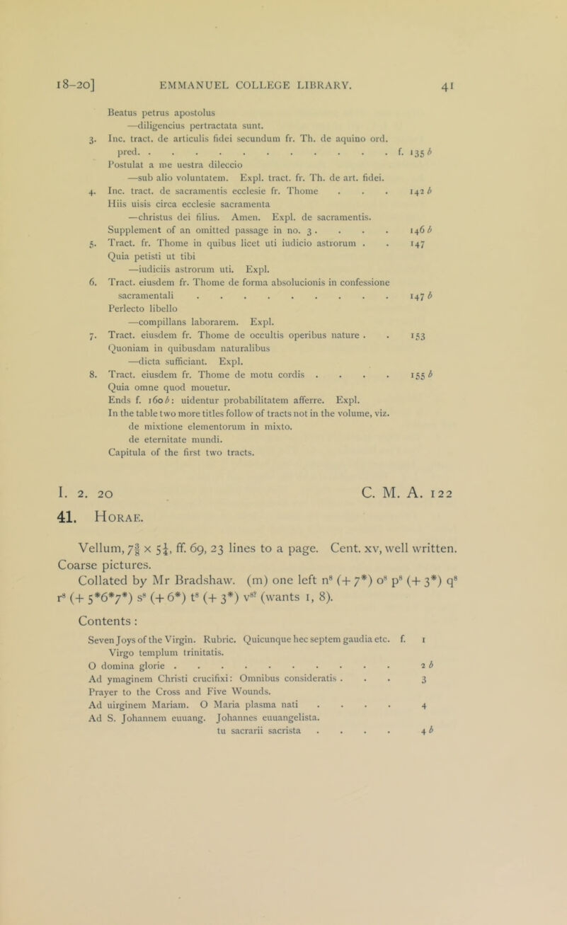 Beatus petrus apostolus —cliligencius pertractata sunt. 3. Inc. tract, de articulis fidei secundum fr. Th. de aquino ord. pred t iiib Postulat a me uestra dileccio —sub alio voluntatem. Expl. tract, fr. Th. de art. fidei. 4. Inc. tract, de sacramentis ecclesie fr. Thome . . . 1^21> Hiis uisis circa ecclesie sacramenta —christus dei filius. Amen. E.xpl. de sacramentis. Supplement of an omitted passage in no. 3. . . . 5. Tract, fr. Thome in quibus licet uti iudicio astrorum . . 147 Quia petisti ut tibi —iudiciis astrorum uti. Expl. 6. Tract, eiusdem fr. Thome de forma absolucionis in confessione sacramentali . . . . . . . . . 147 ^ Perlecto libello —compillans laborarem. Expl. 7. Tract, eiusdem fr. Thome de occultis operibus nature . . 153 r^uoniam in quibusdam naturalibus —dicta sufficiant. Expl. 8. Tract, eiusdem fr. Thome de motu cordis .... 155 Quia omne quod mouetur. Ends f. i6o^: uidentur probabilitatem afferre. Expl. In the table two more titles follow of tracts not in the volume, viz. de mixtione elementorum in mixto. de eternitate mundi. Capitula of the first two tracts. I. 2. 20 C. M. A. 122 41. Horae. Vellum, 7| x 5I, fif. 69, 23 lines to a page. Cent, xv, well written. Coarse pictures. Collated by Mr Bradshaw, (m) one left n® (+ 7*) o® p® (4- 3*) q* r8 (+ 5*6*7*) s® (+6*) t® (+ 3*) v®^ (wants i, 8). Contents : Seven Joys of the Virgin. Rubric. Quicunque hec septem gaudia etc. f. Virgo templum trinitatis. O domina glorie Ad ymaginem Christi crucifixi: Omnibus consideratis . Prayer to the Cross and Five Wounds. Ad uirginem Mariam. O Maria plasma nati .... Ad S. Johannem euuang. Johannes euuangelista. tu sacrarii sacrista .... 2 b 3 4 4 ^