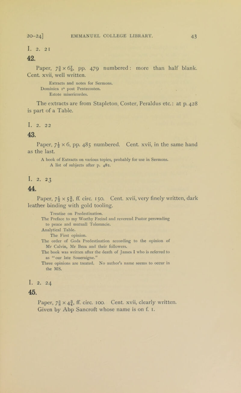 I. 2. 21 42. Paper, 7| x 6|, pp. 479 numbered: more than half blank. Cent, xvii, well written. Extracts and notes for Sermons. Dominica post Pentecosten. Estote misericordes. The extracts are from Stapleton, Coster, Peraldus etc.: at p. 428 is part of a Table. I. 2. 22 43. Paper, ’j\ x 6, pp. 485 numbered. Cent, xvii, in the same hand as the last. A book of Extracts on various topics, probably for use in Sermons. A list of subjects after p. 482. I. 2. 23 44. Paper, 7^ x 5f, ff. circ. 150. Cent, xvii, very finely written, dark leather binding with gold tooling. Treatise on Predestination. The Preface to my Worthy Freind and reverend Pastor perswading to peace and mutuall Tolerancie. Analytical Table. The First opinion. The order of Gods Predestination according to the opinion of Mr Calvin, Mr Beza and their followers. The book was written after the death of James I who is referred to as “our late Soueraigne.” Three opinions are treated. No author’s name seems to occur in the MS. I. 2. 24 45. Paper, 7| x 4I, ff. circ. 100. Cent, xvii, clearly written. Given by Abp Sancroft whose name is on f i.