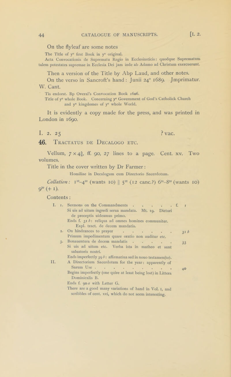 On the flyleaf are some notes The Title of y® first Book in y“ original. Acta Convocationis de Suprematu Regio in Ecclesiasticis: quodque Suprematum talem potestates supreinae in Ecclesia Dei jam inde ah Adamo ad Christum exercuerunt. Then a version of the Title by Abp Laud, and other notes. On the verso in Sancroft’s hand : Junii 24° 1689. Jmprimatur. W. Cant. Tis endorst. Bp Overal’s Convocation Book 1606. Title of y“ whole Book. Concerning y® Government of God’s Catholick Church and y*^ kingdomes of y*^ whole World. It is evidently a copy made for the press, and was printed in London in 1690. I. 2. 25 .^vac. 46. Tractates de Decalogo etc. Vellum, 7x41, ff. 90, 27 lines to a page. Cent. xv. Two volumes. Title in the cover written by Dr Farmer: Homiliae in Decalogum cum Directorio Sacerdotum. Collation: L“-4*‘’ (wants 10) || 5'^ (12 canc.?) (wants lo) 9>® (+ i). Contents: I. I. Sermons on the Commandments . . . . . f. r Si uis ad uitam ingredi serua mandata. Mt. 19. Dicturi de preceptis uideamus primo. Ends f. 3ii^: reliqua ad omnes homines communiter. Expl. tract, de decern mandatis. 2. On hindrances to prayer ^ Primum impedimentum quare oratio non auditur etc. 3. Bonauentura de decern mandatis ..... 33 Si uis ad uitam etc. Verba ista in matheo et sunt saluatoris nostri. Ends imperfectly 39 b: afiirmatiua sed in nouo testamen(to). II. A Directorium Sacerdotum for the year: apparently of Sarum U.se Begins imperfectly (one quire at least being lost) in Littera Dominicalis B. Ends f. 90 rt with Letter G. There are a good many variations of hand in Vol. I, and scribbles of cent, xvi, which do not seem interesting.