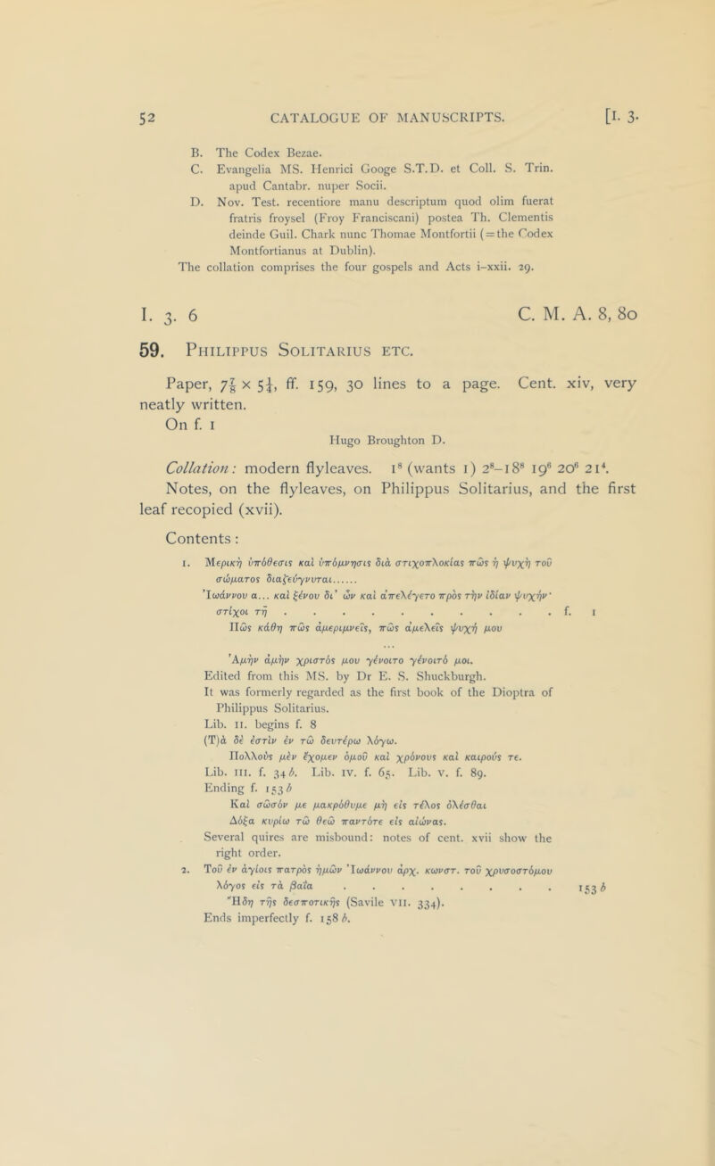 B. The Codex Bezae. C. Evangelia MS. Ilenrici Googe S.T.D. et Coll. S. Trin. apud Cantabr. nuper .Socii. D. Nov. Test, recentiore manu descriptum quod olini fuerat fratris froysel (Froy Franciscani) postea Th. dementis deinde Guil. Chark nunc Thoinae Montfortii ( = the Codex Montfortianus at Dublin). The collation comprises the four gospels and Acts i-xxii. 29. I. 3. 6 C. M. A. 8, 80 59. Philippus Solitarius etc. Paper, x Sh ^59> 3° to a page. Cent, xiv, very neatly written. On f. I Hugo Broughton D. Collation: modern flyleaves, i® (wants i) 2®-i8® 19® 20® 2C. Notes, on the flyleaves, on Philippus Solitarius, and the first leaf recopied (xvii). Contents; 1. MepiKT) virddeais Kal vw6nvri<n^ 8ia (TTixoTrXoKlas ttws tj \f/vxv toO (TUfxaros SLa^etjyvvrai ’Iwdvpov a... Kal ^tvov 5t’ up Kai dweXtyero Trpoy ttji/ I8iap cttIxoc rij . . . . . . . . . . f. I IIcDj Kadr] TTus dfjLepipveh, ttus d/ueXeis 'f'vxv ’ApLTjP dfir^p xpKrT6s pLov ytpoiTO yhoirb fioi. Edited from this MS. by Dr E. .S. Shuckburgh. It was formerly regarded as the first book of the Dioptra of Philippus Solitarius. Lib. II. begins f. 8 (T)A 5e iarlp ip tu devripu X6yu. IIoXXoi>s p.ip 6/roO Kal xp6*'0i'S Kal Kaipods re. Lib. III. f. 34 (^. Lib. iv. f. 65. Lib. v. f. 89. Ending f. 15315 Kal aucbp fie fiaKpbOvfie fiTj eit riXos dXiffOai A6^a Kvplu TU Oeu naPTbre eh aiupas. Several quires are misbound: notes of cent, xvii show the right order. 2. Tou ip dyloii Trarpbs rjfiup 'luappov dpx- kupct. toO xpi’<^offTbfiov Xbyos eh to, jSata . . . . . . . . 153 A H5t7 t^s 5e<nroTiKrji (Savile VII. 334). Ends imperfectly f. 158 b.