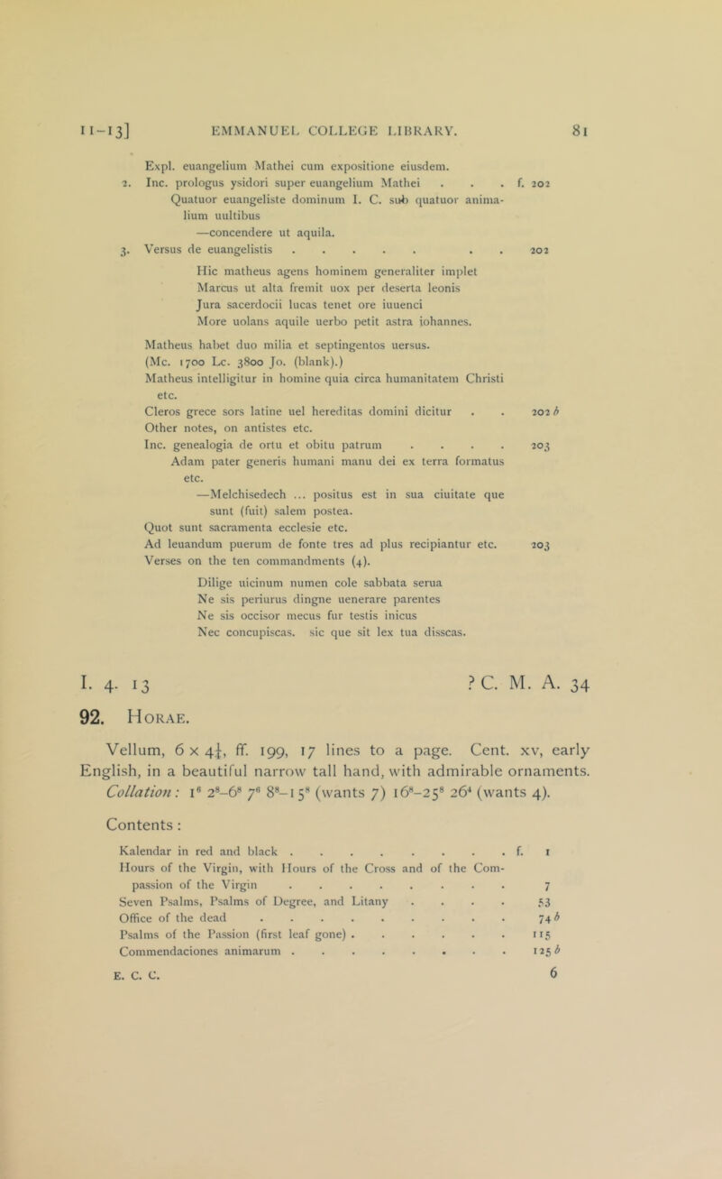 Expl. eiiangeliuni Mathei cum expositione eiusdem. 2. Inc. prologus ysidori super euangelium Mathei . . . f. 202 Quatuor euaiigeliste dominum I. C. suii quatuor anima- lium uultibus —concendere ut aquila. 3. Versus de euangelistis ..... . . 202 Hie matheus agens hominem generaliter implet Marcus ut alta fremit uox per deserta leonis Jura sacerdocii lucas tenet ore iuuenci More uolans aquile uerbo petit astra iohannes. Matheus habet duo milia et septingentos uersus. (Me. 1700 Lc. 3800 Jo. (blank).) Matheus inlelligitur in homine quia circa humanitatem Christi etc. Cleros grece sors latine uel hereditas domini dicitur . . 202 b Other notes, on antistes etc. Inc. genealogia de ortu et obitu patrum .... 203 Adam pater generis humani manu dei ex terra formatus etc. —Melchisedech ... positus est in .sua ciuitate que sunt (fuit) Salem postea. Quot sunt sacramenta ecclesie etc. Ad leuandum puerum de fonte tres ad plus recipiantur etc. 203 Verses on the ten commandments (4). Dilige uicinum numen cole sabbata serua Ne sis periurus dingne uenerare parentes Ne sis occisor mecus fur testis inicus Nec concupiscas. sic que sit lex tua disscas. .? C. M. A. 34 92. H ORAE. Vellum, 6x4!, ff. 199, 17 lines to a page. Cent, xv, early English, in a beautiful narrow tall hand, with admirable ornaments. Collation: i® 2®-6® 7® 8®-i 5® (wants 7) i6®-25® 26^ (wants 4). Contents : Kalendar in red and black ........ Hours of the Virgin, with Hours of the Cross and of the Com- f. pa.ssion of the Virgin .... Seven Psalms, Psalms of Degree, and Litany Office of the dead ..... Psalms of the Passion (first leaf gone) . Commendaciones animarum .... E. C. C. ”5 125 b 7 .■^3 6