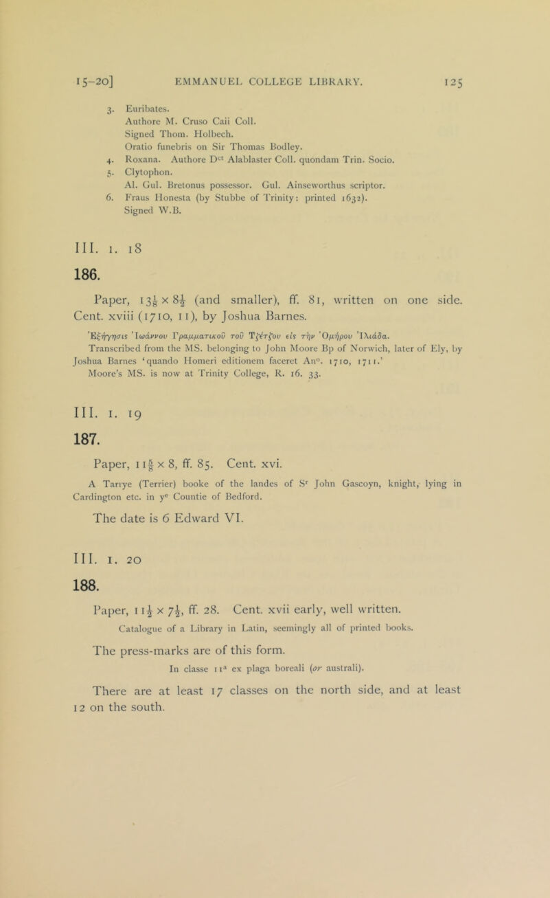 3. Euriljates. Authore M. Cruso Caii Coll. Signed Thom. Ilolbech. Oratio funebris on Sir Thomas Bodley. 4. Roxana. Authore Alablaster Coll, quondam Trin. Socio. 5. Clytophon. Al. Gul. Bretonus possessor. Gul. Ainseworthus scriptor. 6. Eraus Monesla (by Stubbe of Trinity: printed 1632). Signed W.B. III. I. 18 186. Paper, I3gx8^ (and smaller), ff. 81, written on one side. Cent, xviii (1710, ii), by Joshua Barnes. ’E^riyr]cns ’ludvvov Tpa/xfj.aTiKoO toO et’s rrjv 'Ofirjpov 'TXtdSa. Transcribed from the MS. belonging to John Moore Bp of Norwich, later of Ely, by Joshua Barnes ‘quando Homeri editionem faceret An°. 1710, 1711.’ Moore’s MS. is now at Trinity College, R. 16. 33. III. I. 19 187. Paper, 11| x 8, ff. 85. Cent. xvi. A Tanye (Terrier) booke of the landes of S^ John Gascoyn, knight, lying in Cardington etc. in y® Countie of Bedford. The date is 6 Edward VI. III. I. 20 188. Paper, 11^x7^, ff. 28. Cent, xvii early, well written. Catalogue of a Library in Latin, seemingly all of printed books. The press-marks are of this form. In classe it® ex plaga boreali {or australi). There are at least 17 classes on the north side, and at least 12 on the south.