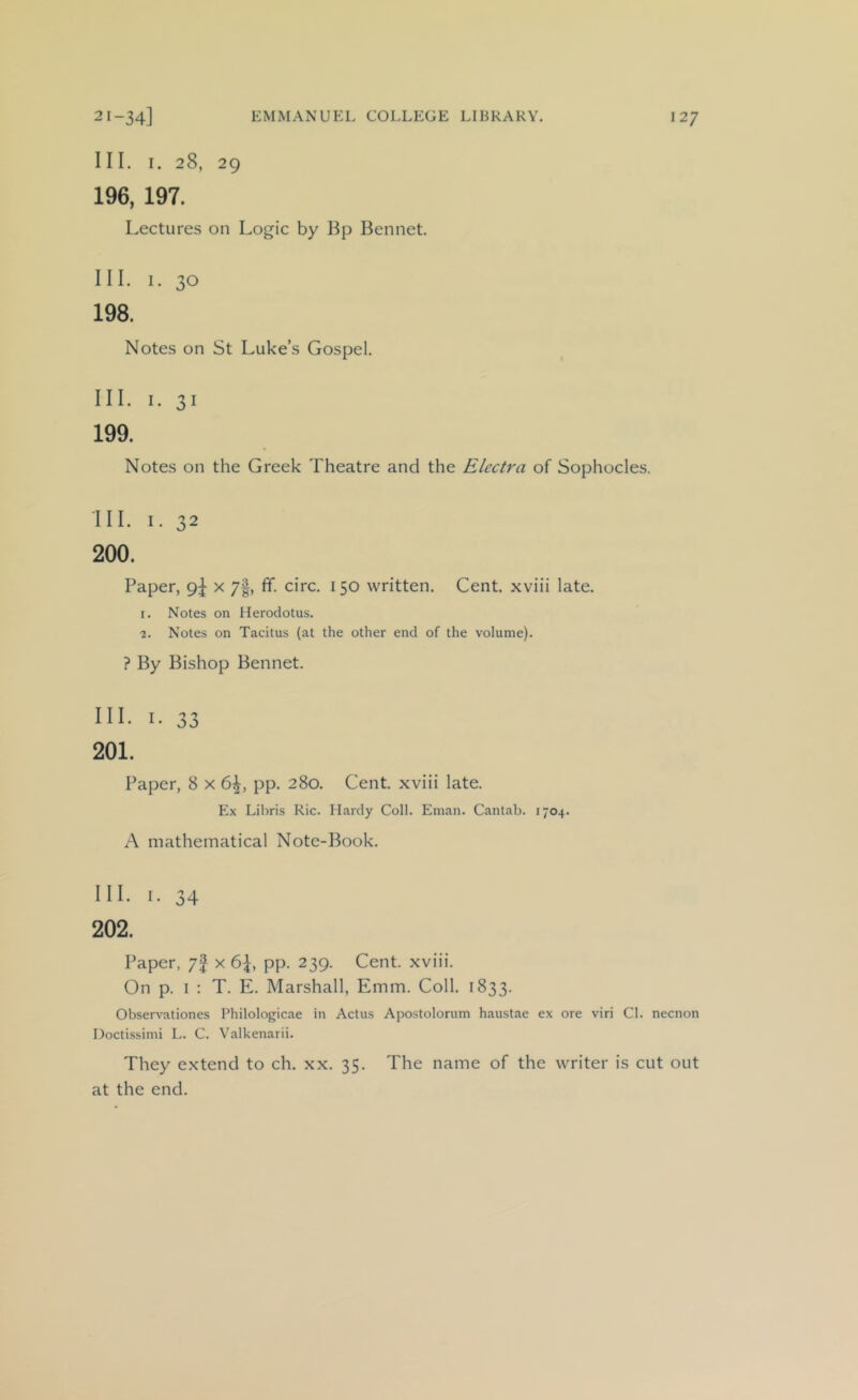 III. I. 28, 29 196, 197. Lectures on Logic by Bp Bennet. III. 1. 30 198. Notes on St Luke’s Gospel. III. I. 31 199. Notes on the Greek Theatre and the Electra of Sophocles. III. 1. 32 200. Paper, x 7|, fif. circ. 150 written. Cent, xviii late. 1. Notes on Herodotus. 2. Notes on Tacitus (at the other end of the volume). ? By Bishop Bennet. III. I. 33 201. Paper, 8 x 6^, pp. 280. Cent, xviii late. Ex Libris Ric. Hardy Coll. Eman. Cantab. 1704. A mathematical Note-Book. III. I. 34 202. Paper, 7f x 6\, pp. 239. Cent, xviii. On p. I : T. E. Marshall, Emm. Coll. 1833. Observationes Philologicae in Actus Apostolorum haustae ex ore viri Cl. necnon Doctissimi L. C. Valkenarii. They extend to ch. xx. 35. The name of the writer is cut out at the end.