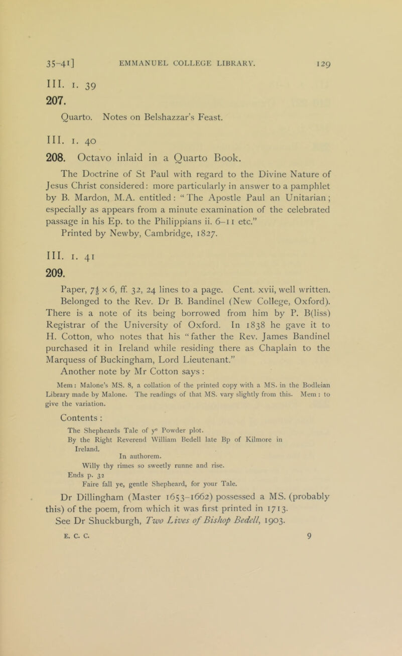 III. I. 39 207. Quarto. Notes on Belshazzar’s Feast. III. 1. 40 208. Octavo inlaid in a Ouarto Book. The Doctrine of St Paul with regard to the Divine Nature of Jesus Christ considered: more particularly in answer to a pamphlet by B. Mardon, M.A. entitled : “ The Apostle Paul an Unitarian ; especially as appears from a minute examination of the celebrated passage in his Ep. to the Philippians ii. 6-11 etc.” Printed by Newby, Cambridge, 1827. III. I. 41 209. Paper, 7| x 6, ff. 32, 24 lines to a page. Cent, xvii, well written. Belonged to the Rev. Dr B. Bandinel (New College, Oxford). There is a note of its being borrowed from him by P. B(liss) Registrar of the University of Oxford. In 1838 he gave it to H. Cotton, who notes that his “father the Rev. James Bandinel purchased it in Ireland while residing there as Chaplain to the Marquess of Buckingham, Lord Lieutenant.” Another note by Mr Cotton says : Mem: Malone’s MS. 8, a collation of the printed copy with a MS. in the Bodleian Library made by Malone. The readings of that MS. vary slightly from this. Mem : to give the variation. Contents : The Shepheards Tale of y® Powder plot. By the Right Reverend William Bedell late Bp of Kilmore in Ireland. In authorem. Willy thy rimes so sweetly runne and rise. Ends p. 32 Faire fall ye, gentle Shepheard, for your Tale. Dr Dillingham (Master 1653-1662) po.ssessed a MS. (probably this) of the poem, from which it was finst printed in 1713. See Dr Shuckburgh, Ttuo Lives of Bishop Bedell, 1903. E. c. c. 9