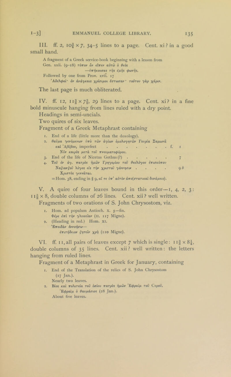 III. fif. 2, lof X 7, 34-5 lines to a page. Cent, xi ? in a good small hand. A fragment of a Greek service-book beginning with a lesson from Gen. xxii. (9-18) rbirov ov elirev avrCi 6 Beds —VTrriKov<ras rrjs (pui/ijs. Followed by one from Prov. xvii. 17 ’Ad€\<pol‘ iv avdyKais tovtov yap The last page is much obliterated. IV. fif. 12, ii|x7|, 29 lines to a page. Cent, xi? in a fine bold minuscule hanging from lines ruled with a dry point. Headings in semi-uncials. Two quires of six leaves. Fragment of a Greek Metaphrast containing 1. End of a life (little more than the doxology). 2. 6avfia yev6p.€vu3v viro tQv ayiuv 6p.o\oy7]TQv Tovpia 'Zap.uvd Kal ’A^L^ov, imperfect . ...... f. i Nw Katpbs peTo, roO wvevpaTO<f)bpov. 3. End of the life of Nicetas Gothus(?) 7 4. ToO iv ay. irarphs rjpQi' Vprjyoplov roD 0eoX6you iTriaKbirov Naftai'foO \670S et’s ttiv yivvqaiv . . . . 9 ^ ^piarbs yfvvaTai. = Horn. 38, ending in § 9, a'i re vtt' avrbv diroiarariKal dvvdpeii). V. A quire of four leaves bound in this order—i, 4, 2, 3 : 11| X 8, double columns of 26 lines. Cent, xii? well written. Fragments of two orations of S. John Chrysostom, viz. 1. Horn, ad populum Antioch. X. 5—fin. <tbpe iwl TT)v yXvKetav (ii. 117 Migne). 2. (Heading in red.) Horn. xi. ’ETreiSdi' hvo-fiffu— iirirriSeiov ^rjreiv XPV (no Migne). VI. ff. 11, all pairs of leaves except 7 which is single: 1x 8J, double columns of 35 lines. Cent, xii well written: the letters hanging from ruled lines. Fragment of a Metaphrast in Greek for January, containing 1. End of the Translation of the relics of S. John Chrysostom (27 Jan.). Nearly two leaves. 2. Bios Kal TToXirela rov oaLov irarphs r)pui> ’Eippaip roC CvpoO. ’E(ppalp 6 davpdaios (28 Jan.). About five leaves.