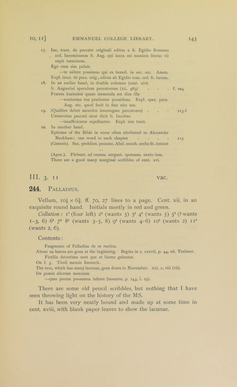 17. Inc. tract, de peccato originali editus a fr. Egidio Romano ord. heremilarum S. Aug. qui iuxta sui nominis literas vii capit terminum. Ego cum sim puluis —te uidere possimus qui es bened. in sec. sec. Amen. Expl. tract, de pecc. orig., editus ab Egidio rom. ord. fr. lierem. 18. In an earlier hand, in double columns (cent. xiv). S. Augustini speculum peccatorum (XL. 983) . . . f. 204 Fratres karissimi quam tremenda est dies ilia —nouissima tua prudenter prouideas. Expl. spec. pecc. Aug. etc. quod fecit in fine uite sue. 19. (Qualiter debet sacerdos interrogare peccatores) . . . 213 Uniuersitas peccati sicut dicit b. lacobus —insufficienter repellantur. Expl. iste tract. 20. In another hand. Epitome of the Bible in verse often attributed to Alexander Neckham: one word to each chapter . . . . 215 (Genesis). Sex. prohibet. peccant. Abel, enoch. archa fit. intrant (Apoc.). Flebunt. ad cenam. surgunt. sponsam. uenio iam. There are a good many marginal scribbles of cent. xvi. III. 3. II vac. 244. Palladius. Vellum, loi X 6f, fif. 70, 27 lines to a page. Cent, xii, in an exquisite round hand. Initials mostly in red and green. Collatio7t: P (four left) 2® (wants 3) 3® 4® (wants 5) 5® (? wants 1-3, 6) 6® 7® 8® (wants 3-5, 8) 9® (wants 4-6) 10® (wants 2) 11® (wants 2, 6). Contents : Fragments of Palladius de re rustica. About 20 leaves are gone at the beginning. Begins in i. xxxvii, p. 44, ed. Teubner. Fictilia deterrima sunt que et hieme gelantur. On f. 3. Tituli mensis lanuarii. The text, which has many lacunae, goes down to November. .Xll. c. viii (vii). De pomis aliorum mensium —quas postea possumus inferre (inserere, p. 243, 1. 25). There are some old pencil scribbles, but nothing that I have seen throwing light on the history of the MS. It has been very neatly bound and made up at some time in cent, xviii, with blank paper leaves to show the lacunae.