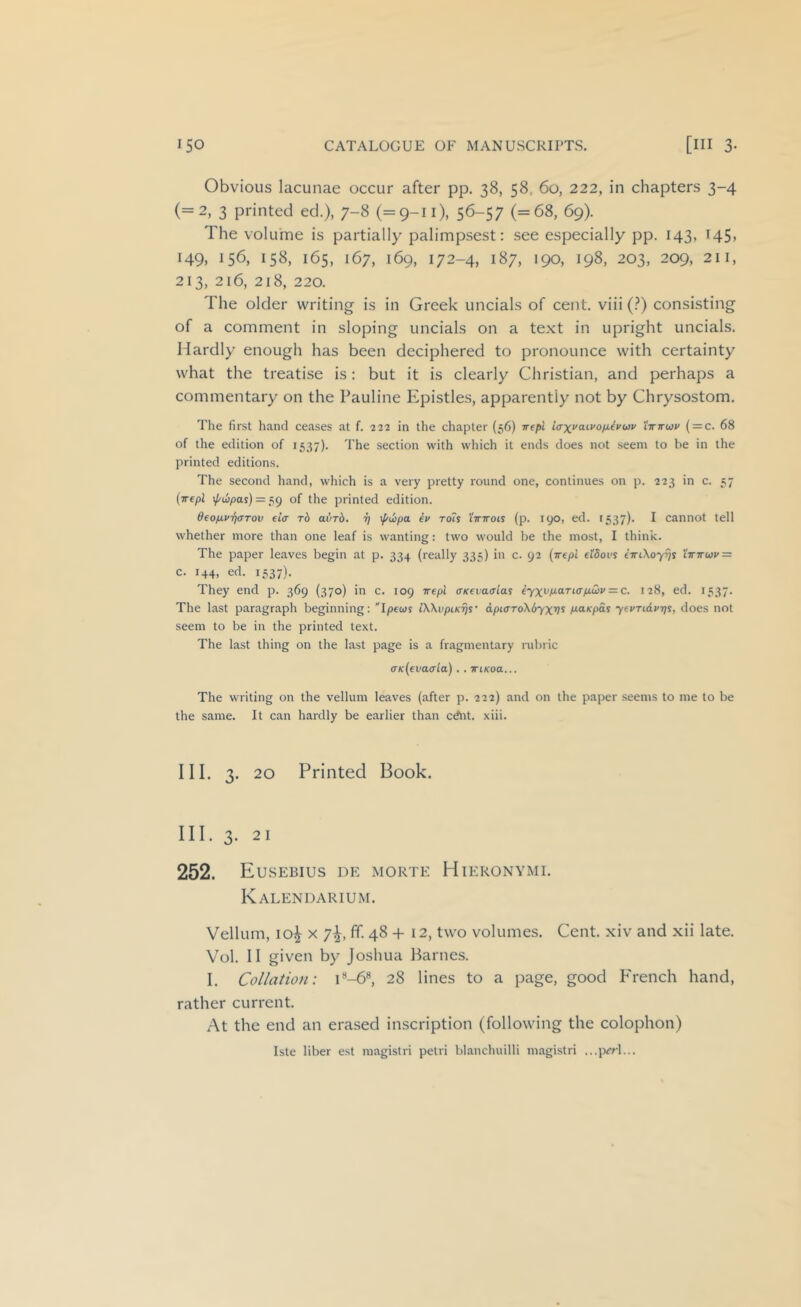 Obvious lacunae occur after pp. 38, 58, 60, 222, in chapters 3-4 (=2, 3 printed ed.), 7-8 (=9-11), 56-57 (=68, 69). The volume is partially palimpsest: see especially pp. 143, 145, 149. 156, 158, 165, 167, 169, 172-4, 187, 190, 198, 203, 209, 211, 213, 2i6, 218, 220. The older writing is in Greek uncials of cent, viii (.^) consisting of a comment in sloping uncials on a text in upright uncials. Hardly enough has been deciphered to pronounce with certainty what the treatise is: but it is clearly Christian, and perhaps a commentary on the Pauline Epistles, apparently not by Chrysostom. The first hand ceases at f. 222 in the chapter {56) Trepl iaxvdivoixivwv 'ittttcoi' ( = c. 68 of the edition of 1537). 'I’he section with which it ends does not seem to be in the printed editions. The second hand, which is a very pretty round one, continues on p. 223 in c. 37 {•jrepl i/'wpas) = 39 of the printed edition. deo/xv-rjaTov ei(r t6 aiirb. 17 \f/u)pa {i> roU 'iirirois (p. lyo, ed. 1537). I cannot tell whether more than one leaf is wanting: two would be the most, I think. The paper leaves begin at p. 334 (really 333) in c. 92 {wepl efSous e'TrtXoyJ/s l'7r7rw»' = c. 144, ed. 1337). They end p. 369 (370) in c. 109 wepl aK€va<yias iyxvp.aTiap.u>i>=:c. 128, ed. 1337. The last paragraph beginning: Ipewj iWvpiKrjs' dpiaToXbyxv^ p.aKpds ytvTidvr]^, does not seem to be in the printed text. The last thing on the last page is a fragmentary rubric a'K(€vacrla).. iriKoa... The writing on the vellum leaves (after p. 222) and on the paper seems to me to be the same. It can hardly be earlier than cAit. xiii. III. 3. 20 Printed Book. III. 3. 21 252. Eusebius de morte Hieronymi. Kalendarium. Vellum, 10^ X 7^, ff. 48 + 12, two volumes. Cent, xiv and xii late. Vol. II given by Joshua Barnes. I. Collation: i*-6«, 28 lines to a page, good P'rench hand, rather current. At the end an erased inscription (following the colophon) Iste liber est magistri petri blanchuilli magistri ...prrl...