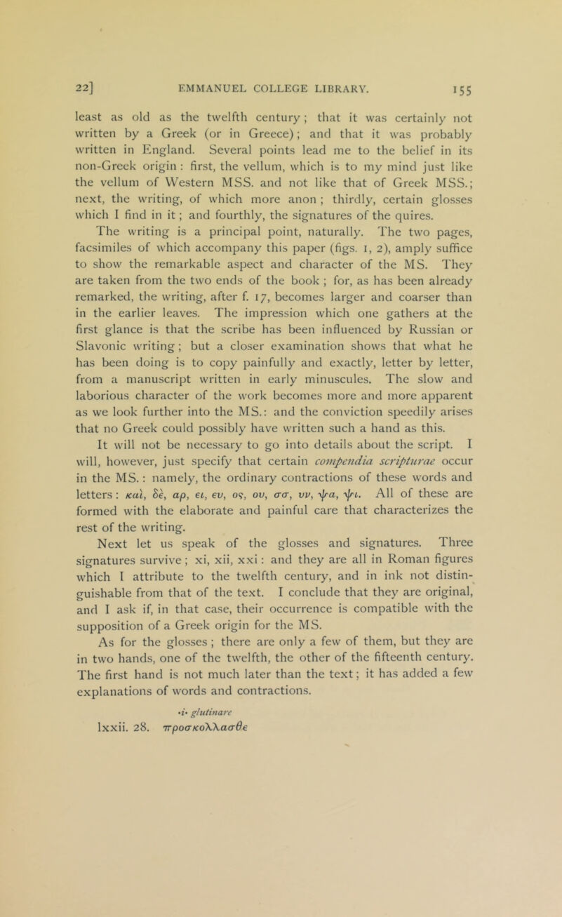 least as old as the twelfth century; that it was certainly not written by a Greek (or in Greece); and that it was probably written in England. Several points lead me to the belief in its non-Greek origin : first, the vellum, which is to my mind just like the vellum of Western MSS. and not like that of Greek MSS.; ne.xt, the writing, of which more anon ; thirdly, certain glosses which I find in it; and fourthly, the signatures of the quires. The writing is a principal point, naturally. The two pages, facsimiles of which accompany this paper (figs, i, 2), amply suffice to show the remarkable aspect and character of the MS. They are taken from the two ends of the book ; for, as has been already remarked, the writing, after f. 17, becomes larger and coarser than in the earlier leaves. The impression which one gathers at the first glance is that the scribe has been influenced by Russian or Slavonic writing; but a closer examination shows that what he has been doing is to copy painfully and exactly, letter by letter, from a manuscript written in early minuscules. The slow and laborious character of the work becomes more and more apparent as we look further into the MS.: and the conviction speedily arises that no Greek could possibly have written such a hand as this. It will not be necessary to go into details about the script. I will, however, just specify that certain compendia scripUirae occur in the MS.: namely, the ordinary contractions of these words and letters: /cat, Se, ap, et, eu, o?, ou, cro-, vv, -y^ra, yjn. All of these are formed with the elaborate and painful care that characterizes the rest of the writing. Next let us speak of the glosses and signatures. Three signatures survive ; xi, xii, xxi: and they are all in Roman figures which I attribute to the twelfth century, and in ink not distin-^ guishable from that of the text. I conclude that they are original, and I ask if, in that case, their occurrence is compatible with the supposition of a Greek origin for the MS. As for the glosses ; there are only a few of them, but they are in two hands, one of the twelfth, the other of the fifteenth century. The first hand is not much later than the text; it has added a few explanations of words and contractions. •i* glutina7-e Ixxii. 28. TTpoaKoWaade