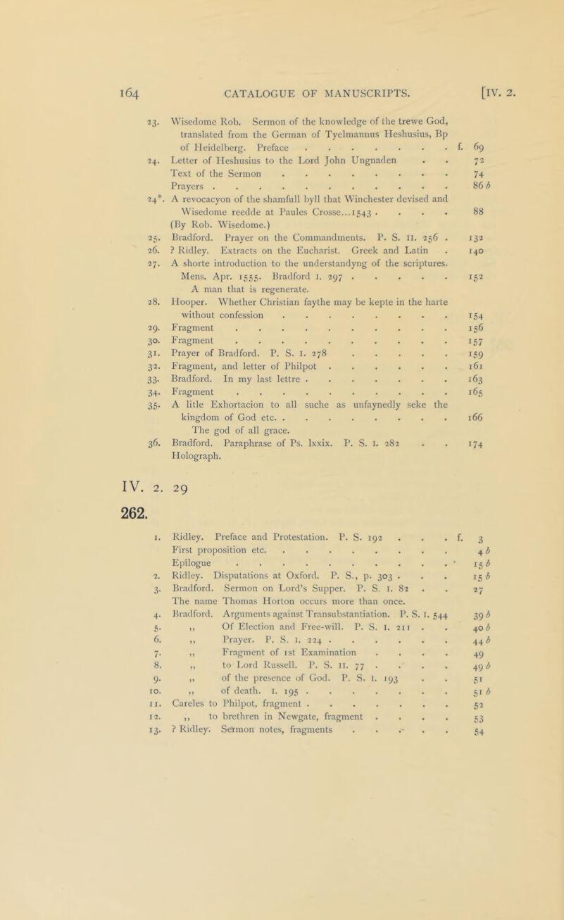 23. Wiseclome Rob. Sermon of the knowledge of the trewe God, translated from the German of Tyelmannus Ileshusius, Bp of Heidelberg. Preface . . . . • . . f. 69 ■24. Letter of Ileshusius to the Lord John Ungnaden . . 72 Te.xt of the Sermon 74 Prayers ........... 86 ^ 24*. A revocacyon of the shamfull byll that Winchester devised and Wisedome reedde at Paules Crosse...1543 .... 88 (By Rob. Wisedome.) 25. Bradford. Prayer on the Commandments. P. S. Ii. 256 . 132 26. ? Ridley. Extracts on the Eucharist. Greek and Latin . 140 27. A shorte introduction to the understandyng of the scriptures. Mens. Apr. 1555. Bradford i. 297 152 A man that is regenerate. 28. Hooper. Whether Christian faythe may be kepte in the harte without confession . . . . . . . . 154 29. Fragment .......... 156 30. Fragment 157 31. Prayer of Bradford. P. S. i. 278 ..... 159 32. Fragment, and letter of Philpot 161 33. Bradford. In my last lettre . . . . . . . 163 34. Fragment 165 35. A litle Exhortacion to all suche as unfaynedly seke the kingdom of God etc. . . . . . . . . 166 The god of all grace. 36. Bradford. Paraphrase of Ps. Ixxix. P. S. I. 282 . . 174 Holograph. IV. 2. 29 262. 1. Ridley. Preface and Protestation. P. S. 192 First proposition etc. ....... Epilogue ......... . f. 3 4 ^ 15^ 2. Ridley. Disputations at Oxford. P. S., p. 303 . 15 6 3- Bradford. I'he name Sermon on Lord’s Supper. P. S. I. 82 Thomas Horton occurs more than once. 27 4- Bradford. Arguments against Transubstantiation. P. S. I. 544 39^ 5- J» Of Election and Free-will. P. S. i. 211 40 d 6. )» Prayer. P. S. i. 224 44 i 7- »> Fragment of ist Examination 49 8. to Lord Russell. P. S. 11. 77 . 4gd 9- of the presence of God. P. S. i. 193 51 10. n of death, i. 195 . 51 ^ II. Careles to Philpot, fragment 52 12. ,, to brethren in Newgate, fragment 53 13- ? Ridley. Sermon notes, fragments . . .- . 54