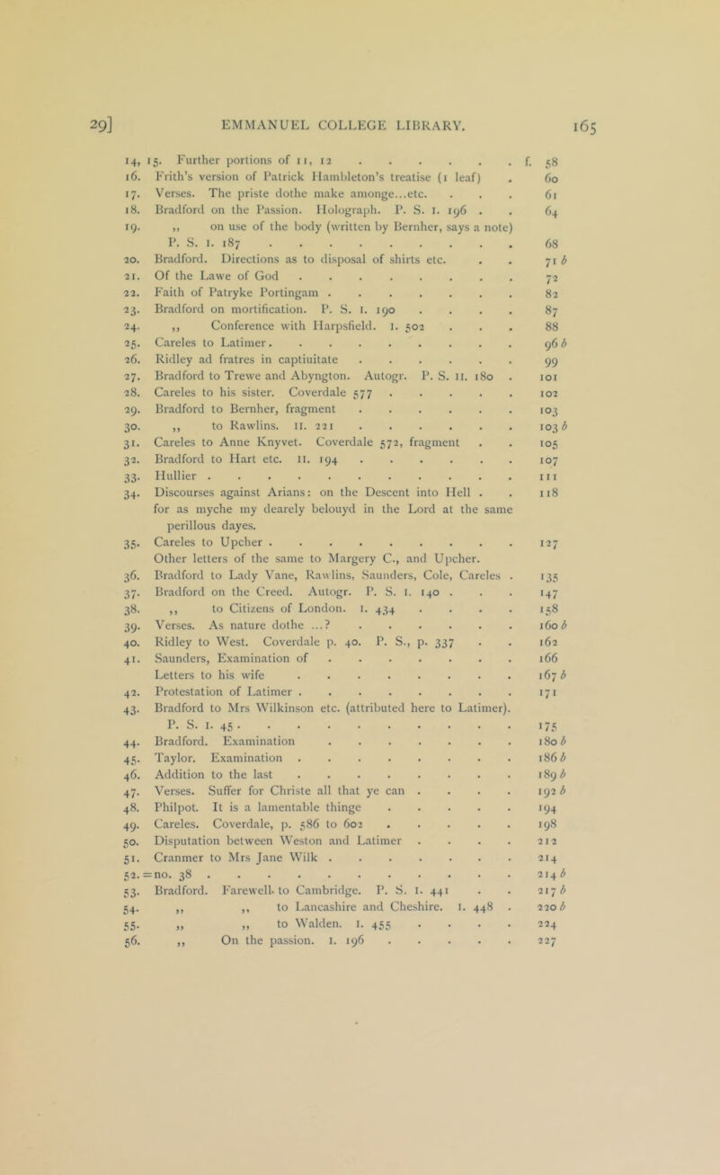 14. 16. 17- 18. 19. 20. 21. 22. 23- 24. 25- 26. 27. 28. 29. 30. 31- 32. 33- 34- 35- 36. 37- 38- 39- 40. 41. 42. 43- 44- 45- 46. 47- 48. 49. 50. 51- 52- 53- 54- 55- 56. 15. Further portions of ii, 12 Frith’s version of I’atrick Ilambleton’s treatise (i leaf) Verses. The priste clothe make amonge...etc. Bradford on the Passion. Holograph. P. S. I. 196 ,, on use of the body (written by Bernher, says a P. .S. I. 187 Bradford. Directions as to disposal of shirts etc. Of the Lawe of God ...... h'aitli of Patryke Portingam ..... Bradford on mortification. P. S. I. 190 ,, Conference with Ilarpsfield. i. 502 Careles to Latimer....... Ridley ad fratres in captiuitate .... Bradford to Trewe and Abyngton. Autogr. P. S. ii. i Careles to his sister. Coverdale 577 Bradford to Bernher, fragment .... ,, to Rawlins, il. 221 Careles to Anne Knyvet. Bradford to Hart etc. il. Hullier .... Discourses against Arians: Coverdale 572, fragment 194 ... . note) 80 on the Descent into Hell for as myche my dearely belouyd in the Lord at the same perillous dayes. Careles to Upcher Other letters of the same to Margery C., and Upcher. Bradford to Lady Vane, Rawlins, .Saunders, Cole, Careles Bradford on the Creed. Autogr. P. S. I. 140 ,, to Citizens of London, i. 434 Verses. As nature clothe ...? Ridley to West. Coverdale p. 40. P. S., p. 33 Saunders, Examination of ... . Letters to his wife Protestation of Latimer ..... Bradford to Mrs Wilkinson etc. (attributed here to Latimer) P. S. I. 45 . Bradford. Examination .... Taylor. Examination ..... Addition to the last Verses. Suffer for Christe all that ye can . Philpot. It is a lamentable thinge Careles. Coverdale, p. 586 to 602 Disputation between Weston and Latimer Cranmer to Mrs Jane Wilk .... = no. 38 ....... . Bradford. P'arewell. to Cambridge. P. S. I. 441 ,, ,, to Lancashire and Cheshire. I. 448 „ ,, to Walden. I. 455 •• • ,, On the passion. I. 196 .... f. 58 60 61 64 68 71 d 72 82 87 88 96 b 99 101 102 103 103(5 105 107 111 118 127 1.35 147 158 160 b 162 166 167 b 171 175 180 b 186 b 189 b 192 b 194 198 212 214 214 (5 2\~j b 220 b 224 227