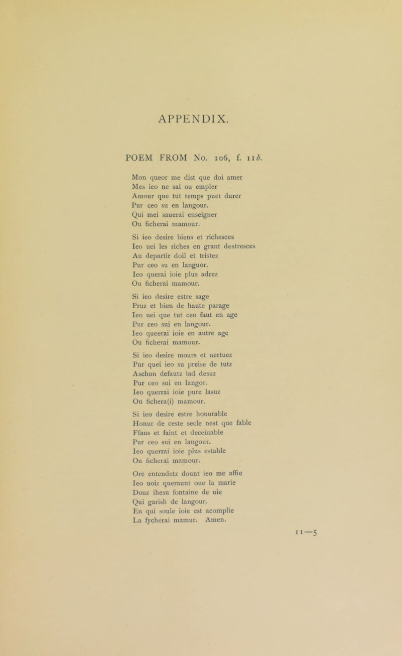 APPENDIX. POEM FROM No. io6, f. iib. Mon queer me dist que doi amer Mes ieo ne sai ou empler Amour que tut temps puet durer Pur ceo su en langour. Qui mei sauerai enseigner Ou ficherai mamour. Si ieo desire biens et richesces Ieo uei les riches en grant destresces Au departir doil et tristez Pur ceo su en languor. Ieo querai ioie plus adrez Ou ficherai mamour. Si ieo desire estre sage Pruz et bien de haute parage Ieo uei que tut ceo faut en age Pur ceo sui en langour. Ieo queerai ioie en autre age Ou ficherai mamour. Si ieo desire mours et uertuez Pur quei ieo su preise de tutz Aschun defautz iad desuz Pur ceo sui en langor. Ieo querrai ioie pure lasuz Ou fichera(i) mamour. Si ieo desire estre honurable Ilonur de ceste secle nest que fable Ffaus et faint et deceiuable Pur ceo sui en langour. Ieo querrai ioie plus estable Ou ficherai mamour. Ore entendetz dount ieo me affie Ieo uoiz queraunt oue la marie Douz ihesu fontaine de uie Qui garish de langour. En qui soule ioie est acomplie La fycherai mamur. Amen.