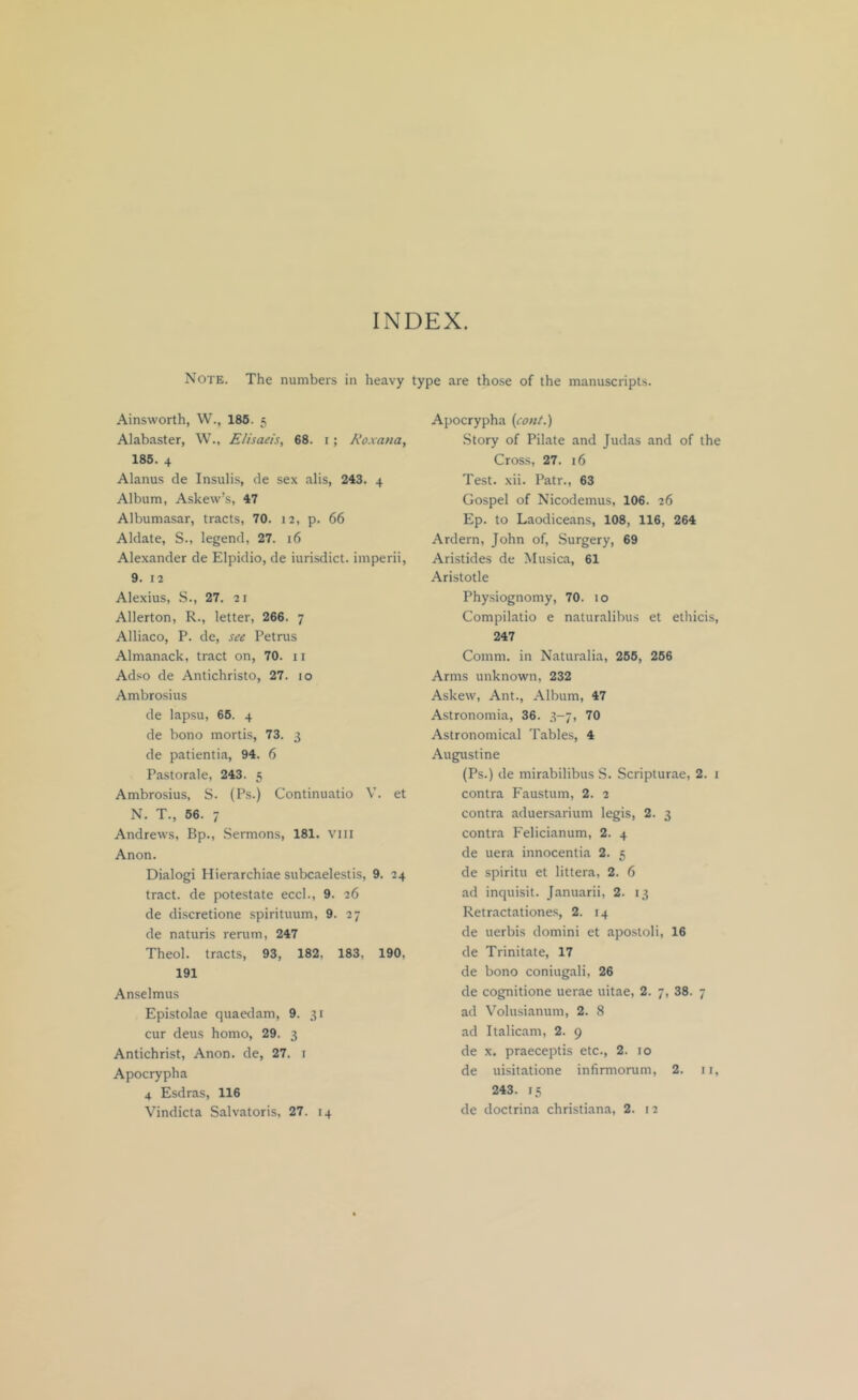 INDEX. Note. The numbers in heavy type are those of the manuscripts. Ainsworth, W., 186. 5 Alabaster, W., Elisaeis, 68. i; A’oxana, 185. 4 Alanus cle Insulis, de sex alis, 243. 4 Album, Askew’s, 47 Albumasar, tracts, 70. 12, p. 66 Aldate, S., legend, 27. 16 Alexander de Elpidio, de iurisdict. imperii, 9. 12 Alexius, S., 27. 21 Allerton, R., letter, 266. 7 Alliaco, P. de, see Petrus Almanack, tract on, 70. ii Ad.^o de Antichristo, 27. 10 Ambrosius de lapsu, 65. 4 de bono mortis, 73. 3 de patientia, 94. 6 Pastorale, 243. 5 Ambrosius, S. (Ps.) Continuatio V. et N. T., 66. 7 Andrews, Bp., Sermons, 181. vili Anon. Dialogi Hierarchiae subcaelestis, 9. 24 tract, de potestate eccl., 9. 26 de discretione spirituum, 9. 27 de naturis rerum, 247 Theol. tracts, 93, 182, 183, 190, 191 Anselmus Epi-stolae quaedam, 9. 31 cur deus homo, 29. 3 Antichrist, Anon, de, 27. i Apocrypha 4 Esdras, 116 Vindicta Salvatoris, 27. 14 Apocrypha {cont.) Story of Pilate and Judas and of the Cross, 27. 16 Test. xii. Patr., 63 Gospel of Nicodemus, 106. 26 Ep. to Laodiceans, 108, 116, 264 Ardern, John of. Surgery, 69 Aristides de Musica, 61 Aristotle Physiognomy, 70. 10 Compilatio e naturalibus et ethicis, 247 Comm, in Naturalia, 266, 266 Arms unknown, 232 Askew, Ant., Album, 47 Astronomia, 36. 3-7, 70 Astronomical Tables, 4 Augustine (Ps.) de mirabilibus S. Scripturae, 2. i contra Faustum, 2. 2 contra aduersarium legis, 2. 3 contra Felicianum, 2. 4 de uera innocentia 2. 5 de spiritu et littera, 2. 6 ad inquisit. Januarii, 2. 13 Retractatione.s, 2. 14 de uerbis domini et apostoli, 16 de Trinitate, 17 de bono coniugali, 26 de cognitione uerae uitae, 2. 7, 38. 7 ad Volusianum, 2. 8 ad Italicam, 2. 9 de X. praeceptis etc., 2. 10 de uisitatione infirmorum, 2. ii, 243. 15