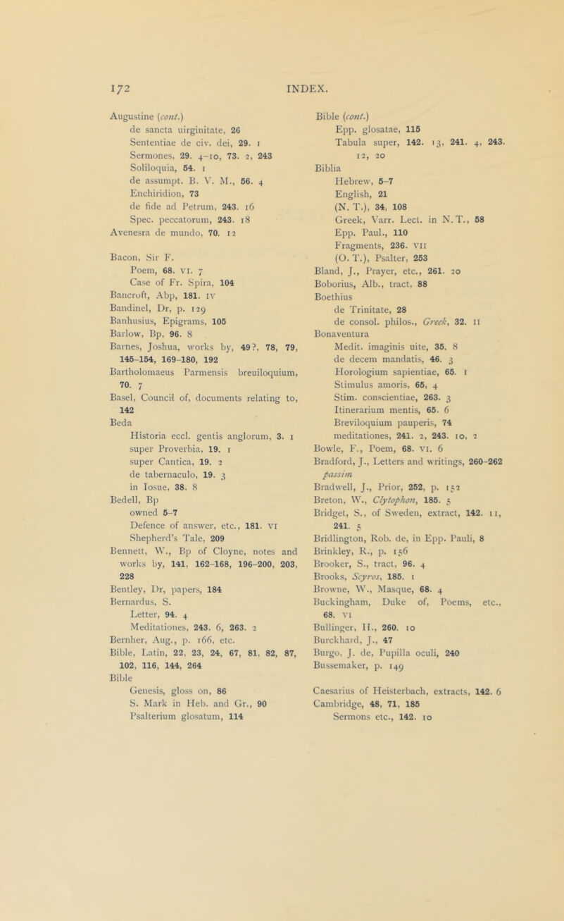 Augustine (cont.) de sancta uirginitate, 26 Sententiae de civ. dei, 29. i Sermones, 29. 4-10, 73. 2, 243 Solilocjuia, 54. 1 de assumpt. B. M., 56. 4 Enchiridion, 73 de fide ad Petrum, 243. r6 Spec, peccatorum, 243. 18 Avenesra de mundo, 70. 12 Bacon, Sir F. Poem, 68. vi. 7 Case of Fr. Spira, 104 Bancroft, Abp, 181. n' Bandinel, Dr, p. 129 Banhusius, Epigrams, 105 Barlow, Bp, 96. 8 Barnes, Joshua, works by, 49?, 78, 79, 145-154, 169-180, 192 Bartholomaeus Parmensis breuiloquium, 70. 7 Basel, Council of, documents relating to, 142 Beda Historia eccl. gentis anglorum, 3. i super Proverbia, 19. i super Cantica, 19. 2 de tabernaculo, 19. 3 in losue, 38. 8 Bedell, Bp owned 5-7 Defence of answer, etc., 181. vi Shepherd’s Tale, 209 Bennett, W., Bp of Cloyne, notes and works by, 141, 162-168, 196-200, 203, 228 Bentley, Dr, papers, 184 Bernardus, S. Letter, 94. 4 Meditationes, 243. 6, 263. 2 Bernher, Aug., p. 166, etc. Bible, Latin, 22, 23, 24, 67, 81, 82, 87, 102, 116, 144, 264 Bible Genesis, gloss on, 86 S. Mark in Heb. and Gr., 90 Bible {co7it.) Epp. glosatae, 115 Tabula super, 142. 13, 241. 4, 243. 12, 20 Biblia Hebrew, 6-7 English, 21 (N. T.), 34, 108 Greek, Varr. Lect. in N. T., 68 Epp. Paul., 110 Fragments, 236. vii (O. T.), Psalter, 263 Bland, J., Prayer, etc., 261. 20 Boborius, Alb., tract, 88 Boethius de Trinitate, 28 de consol, philos., Greek, 32. 11 Bonaventura Medit. imaginis uite, 35. 8 de decern mandatis, 46. 3 Florologium sapientiae, 65. i Stimulus ainoris, 65, 4 Stim. conscientiae, 263. 3 Itinerarium mentis, 66. 6 Breviloquium pauperis, 74 meditationes, 241. 2, 243. 10, 2 Bowie, F., Poem, 68. vi. 6 Bradford, J., Letters and writings, 260-262 passim Bradwell, J., Prior, 262, p. 152 Breton, \V., Clyiophou, 186. 3 Bridget, S., of Sweden, extract, 142. 11, 241. 3 Bridlington, Rob. de, in Epp. Pauli, 8 Brinkley, R., p. 136 Brooker, S., tract, 96. 4 Brooks, Scyros, 185. i Browne, W., Masque, 68. 4 Buckingham, Duke of, Poems, etc., 68. VI Bullinger, IL, 260. lo Burckhard, J., 47 Burgo, J. de, Pupilla oculi, 240 Bussemaker, p. 149 Caesarius of Heisterbach, extracts, 142. 6 Cambridge, 48, 71, 186