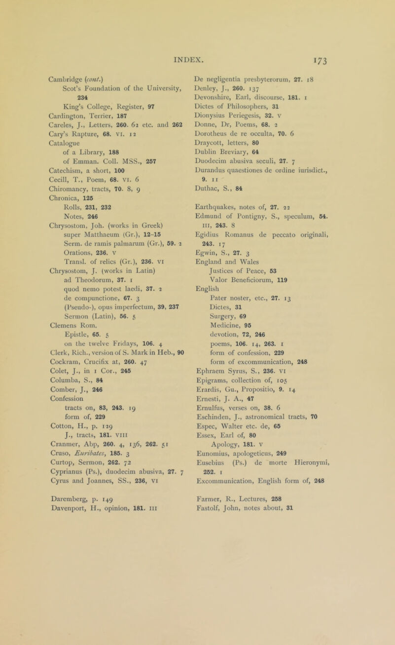 Cambridge {cant.) Scot’s Foundation of the University, 234 King’s College, Register, 97 Cardington, Terrier, 187 Careles, J., Letters, 260. 62 etc. and 262 Cary’s Rapture, 68. VI. 12 Catalogue of a Library, 188 of Emman. Coll. MSS., 257 Catechism, a short, 100 Cecill, T., Poem, 68. vi. 6 Chiromancy, tracts, 70. 8, 9 Chronica, 126 Rolls, 231, 232 Notes, 246 Chrysostom, Joh. (works in Greek) super Matthaeum (Gr.), 12-16 Serm. de ramis palmarum (Gr.), 69. 2 Orations, 236. V Transl. of relics (Gr.), 236. VI Chrysostom, J. (works in Latin) ad Theodorum, 37. i quod nemo potest laedi, 37. 2 de compunctione, 67. 3 (Pseudo-), opus imperfectum, 39, 237 Sermon (Latin), 66. 5 Clemens Rom. Epistle, 66. 5 on the twelve Fridays, 106. 4 Clerk, Rich., version of S. Mark in Heb., 90 Cockram, Crucifix at, 260. 47 Colet, J., in i Cor., 246 Columba, S., 84 Comber, J., 246 Confession tracts on, 83, 243. 19 form of, 229 Cotton, 11., p. 129 J., tracts, 181. VIII Cranmer, Abp, 260. 4, 136, 262. 51 Cruso, Euribates, 186. 3 Curtop, Sermon, 262. 72 Cyprianus (Ps.), duodecim abusiva, 27. 7 Cyrus and Joannes, SS., 236, vi Daremberg, p. 149 Davenport, H., opinion, 181. Ill De negligentia presbyterorum, 27. 18 Denley, J., 260. 137 Devonshire, Earl, discourse, 181. i Dictes of Philosophers, 31 Dionysius Periegesis, 32. v Donne, Dr, Poems, 68. 2 Dorotheus de re occulta, 70. 6 Draycott, letters, 80 Dublin Breviary, 64 Duodecim abusiva seculi, 27. 7 Durandus quaestiones de ordine iurisdict., 9. II Duthac, S., 84 Earthquakes, notes of, 27. 22 Edmund of Pontigny, S., speculum, 64. Ill, 243. 8 Egidius Romanus de peccato originali, 243. 17 Egwin, S., 27. 3 England and Wales Justices of Peace, 53 Valor Beneficiorum, 119 English Pater noster, etc., 27. 13 Dictes, 31 Surgery, 69 Medicine, 96 devotion, 72, 246 poems, 106. 14, 263. i form of confession, 229 form of excommunication, 248 Ephraem Syrus, S., 236. vi Epigrams, collection of, 105 Erardis, Gu., Propositio, 9. 14 Ernesti, J. A., 47 Ernulfus, verses on, 38. 6 Eschinden, J., astronomical tracts, 70 Espec, Walter etc. de, 66 Essex, Earl of, 80 Apology, 181. V Eunomius, apologeticus, 249 Eusebius (Ps.) de morte Hieronymi, 262. I Excommunication, English form of, 248 Farmer, R., Lectures, 268 Fastolf, John, notes about, 31