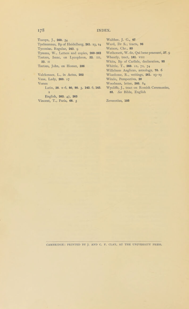 Tuesyn, J., 260. 34 Tyelmannus, Bp of Heidelberg, 261. 23, 24 Tyconius, Regulae, 243. 9 Tymms, W., Letters and copies, 260-262 Tzetzes, Isaac, on Lycophron, 32. Ill, 33. II Tzetzes, John, on Homer, 186 Valckenaer, L., in Actus, 202 Vane, Lady, 260. 17 Verses Latin, 38. 2-6, 80, 90. 3, 142. 6, 143. 2 English, 262. 47, 263 Vincent, T., Faria, 68. 5 Walther, J. G., 47 Ward, Dr S., tracts, 96 Watson, Chr., 85 Wethersett, W. de, Qui bene praesunt, 27. 9 Wheatly, tract, 181. viii White, Bp of Carlisle, declaration, 95 Whittle, T., 260. 12, 72, 74 Willelmus Anglicus, astrology, 70. 6 Wisedonie, R., writings, 261. 23-25 Witelo, Perspectiva, 20 Woodman, letter, 260. 84 Wycliffe, J., tract on Romish Ceremonies, 85. See Bible, English Zevecotius, 105 CAMHRIDGE: PRINTED BY J. AND C. K. CLAY, AT THE UNIVERSITY PRESS.