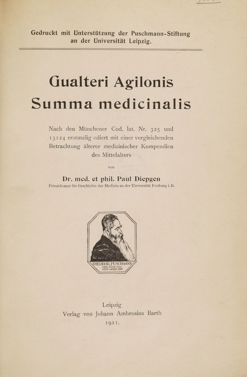 Gedruckt mit Unterstützung der Puschmann-Stiftung an der Universität Leipzig. QGualteri Agilonis Summa medicinalis Nach den Münchener Cod. lat. Nr. 325 und 13124 erstmalig ediert mit einer vergleichenden Betrachtung älterer medizinischer Kompendien des Mittelalters von Dr. med. et phil. Paul Diepgen Privatdozent für Geschichte der Medizin an der Universität Freiburg i. B. ioc.