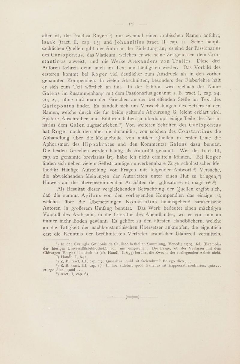 un T2 — älter ist, die Practica Rogeri,!) nur zweimal einen arabischen Namen anführt, Isaak {tract IE cap. X5) cund -Jobatnitius (tract. Il;-cap. 1)/ 9Seine haupt- sáchlichen Quellen gibt der Autor in der Einleitung an; es sind der Passionarius des Gariopontus, das Viaticum, welches er wie seine Zeitgenossen dem Con- stantinus zuweist, und die Werke Alexanders von Tralles. Diese drei Autoren kehren denn auch im Text am häufigsten wieder. Das Vorbild des ersteren kommt bei Roger viel deutlicher zum Ausdruck als in den vorher genannten Kompendien. In vielen Abschnitten, besonders der Fieberlehre hält er sich zum. Teil wörtlich an ihn. In der Edition wird vielfach ‚der Name Galens im Zusammenhang mit dem Passionarius genannt z. B. tract. I, cap. 24, 26,27, ohne dab. man den Griechen. ander betreffenden Stelle im Text des Gariopontus findet. Es handelt sich um Verwechslungen des Setzers in den Namen, welche durch die für beide geltende Abkürzung G. leicht erklàrt wird. Spätere Abschreiber und Editoren haben ja überhaupt einige Teile des Passio- narius dem Galen zugeschrieben.?) Von weiteren Schriften des Gariopontus hat Roger noch den liber de dinamidiis, von solchen des Constantinus die Abhandlung über die Melancholie, von antiken Quellen in erster Linie die Aphorismen des Hippokrates und den Kommentar Galens dazu benutzt. Die beiden Griechen werden häufig als Autorität genannt. Wer der tract. III, cap. 22 genannte breviarius ist, habe ich nicht ermitteln können. Bei Roger finden sich neben vielem Selbstständigen unverkennbare Züge scholastischer Me- thodik: Hàufige Aufstellung von Fragen mit folgender Antwort,?) Versuche, die abweichenden Meinungen der Autoritäten unter einen Hut zu bringen, ®) Hinweis auf die übereinstimmenden Ansichten der „glosatores et magistri“.) Als Resultat dieser vergleichenden Betrachtung der Quellen ergibt sich, daß die summa Agilons von den vorliegenden Kompendien das einzige ist, welches über die Übersetzungen Konstantins hinausgehend sarazenische Autoren in größerem Umfang benutzt. Das Werk bedeutet einen mächtigen Vorstoß des Arabismus in die Literatur des Abendlandes, wo er von nun an immer mehr Boden gewinnt. Es gehört zu den ältesten Handbüchern, welche an die Tätigkeit der nachkonstantinischen Übersetzer anknüpfen, die eigentlich erst die Kenntnis der berühmtesten Vertreter arabischer Glanzzeit vermitteln. 1) In der Cyrurgia Guidonis de Cauliaco betitelten Sammlung, Venedig 1519, fol. (Exemplar der hiesigen Universitätsbibliothek), von mir eingesehen. Die Frage, ob der Verfasser mit dem Chirurgen Roger identisch ist (cfr. Handb. I, 653) berührt die Zwecke der vorliegenden Arbeit nicht. 2), Handb. f, 641. P) Z. B.itract. ILI, cap: 23: Quaeritur, quid. sit faciendum 2 Et «ego. dicon *). Z. B. tract, III, cap. 17: In hoc videtur, quod Galienus sit Hippocrati contrarius, quia... et ego dico, quod... 5j «txact. T, «Cap. 63;