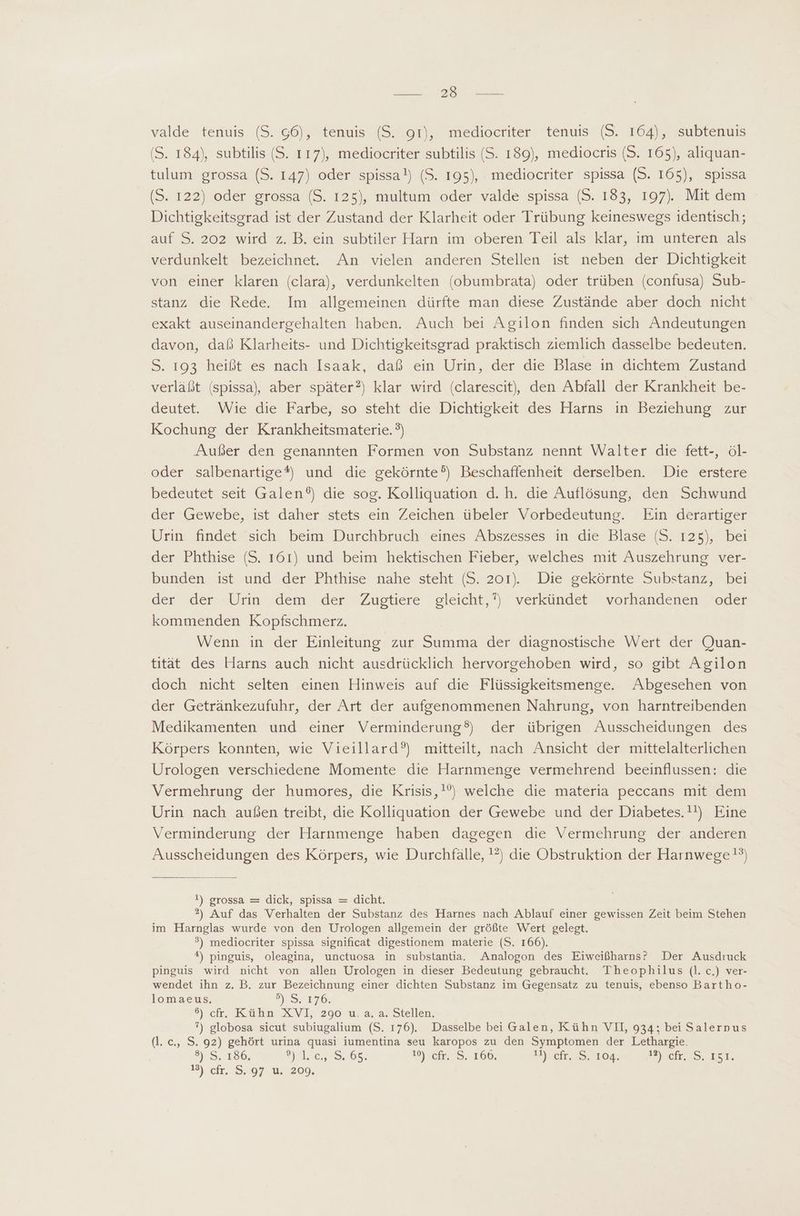 TENERE S qe valde tenuis (S. 66), tenuis (S..91), mediocriter, tenuis (S. 164), 'subtenuis (S. 184), subtilis (S. 117), mediocriter subtilis (S. 189), mediocris (S. 165), aliquan- tulum grossa (S. 147) oder spissa!) (S. 195), mediocriter spissa (S. 165), spissa (S. 122) oder grossa (S. 125), multum oder valde spissa (S. 183, 197). Mit dem - Dichtigkeitsgrad ist der Zustand der Klarheit oder Trübung keineswegs identisch; auf S. 202 wird z. B. ein subtiler Harn im oberen Teil als klar, im unteren als verdunkelt bezeichnet. An vielen anderen Stellen ist neben der Dichtigkeit von einer klaren (clara), verdunkelten (obumbrata) oder trüben (confusa) Sub- stanz die Rede. Im allgemeinen dürfte man diese Zustände aber doch nicht exakt auseinandergehalten haben. Auch bei Agilon finden sich Andeutungen davon, daß Klarheits- und Dichtigkeitsgrad praktisch ziemlich dasselbe bedeuten. S. 193 heißt es nach Isaak, daß ein Urin, der die Blase in dichtem Zustand verläßt (spissa) aber später?) klar wird (clarescit, den Abfall der Krankheit be- deutet. Wie die Farbe, so steht die Dichtigkeit des Harns in Beziehung zur Kochung der Krankheitsmaterie. ?) Aufer den genannten Formen von Substanz nennt Walter die fett-, öl- oder salbenartige*) und die gekörnte®) Beschaffenheit derselben. Die erstere bedeutet seit Galen?) die sog. Kolliquation d. h. die Auflösung, den Schwund der Gewebe, ist daher stets ein Zeichen übeler Vorbedeutung. Ein derartiger Urin findet sich beim Durchbruch eines Abszesses in die Blase (S. 125), bei der Phthise (S. 161) und beim hektischen Fieber, welches mit Auszehrung ver- bunden ist und der Phthise nahe steht (S. 201) Die gekórnte Substanz, bei der. der--Urin. dem der Zugtiere . gleicht, verkündet vorhandenen oder kommenden Kopfschmerz. Wenn in der Einleitung zur Summa der diagnostische Wert der Quan- tität des Harns auch nicht ausdrücklich hervorgehoben wird, so gibt Agilon doch nicht selten einen Hinweis auf die Flüssigkeitsmenge. Abgesehen von der Getränkezufuhr, der Art der aufgenommenen Nahrung, von harntreibenden Medikamenten und einer Verminderung?) der übrigen Ausscheidungen des Korpers konnten, wie Vieillard?) mitteilt, nach Ansicht der mittelalterlichen Urologen verschiedene Momente die Harnmenge vermehrend beeinflussen: die Vermehrung der humores, die Krisis,!?) welche die materia peccans mit dem Urin nach außen treibt, die Kolliquation der Gewebe und der Diabetes. Eine Verminderung der Harnmenge haben dagegen die Vermehrung der anderen Ausscheidungen des Körpers, wie Durchfälle, 1?) die Obstruktion der Harnwege!?) !) grossa — dick, spissa — dicht. ?) Auf das Verhalten der Substanz des Harnes nach Ablauf einer gewissen Zeit beim Stehen im Harnglas wurde von den Urologen allgemein der größte Wert gelegt. ?) mediocriter spissa significat digestionem materie (S. 166). ^) pinguis, oleagina, unctuosa in substantia. Analogon des Eiweißharns? Der Ausdruck pinguis wird nicht von allen Urologen in dieser Bedeutung gebraucht. Theophilus (l. c.) ver- wendet ihn z. B. zur Bezeichnung einer dichten Substanz im Gegensatz zu tenuis, ebenso Bartho- lomaeus, 2) S176; 5) <k. Kühn XVI, 290 u aja. Stellen, 7) globosa sicut subiugalium (S. 176). Dasselbe bei Galen, Kühn VII, 934; bei Salernpus (l. c., S. 92) gehört urina quasi iumentina seu karopos zu den Symptomen der Lethargie. 3) S; 186, 2) 49,65. 19) efr. S. 160. Ub cfr. 8: 3964. 3 ofr. AS, IST.