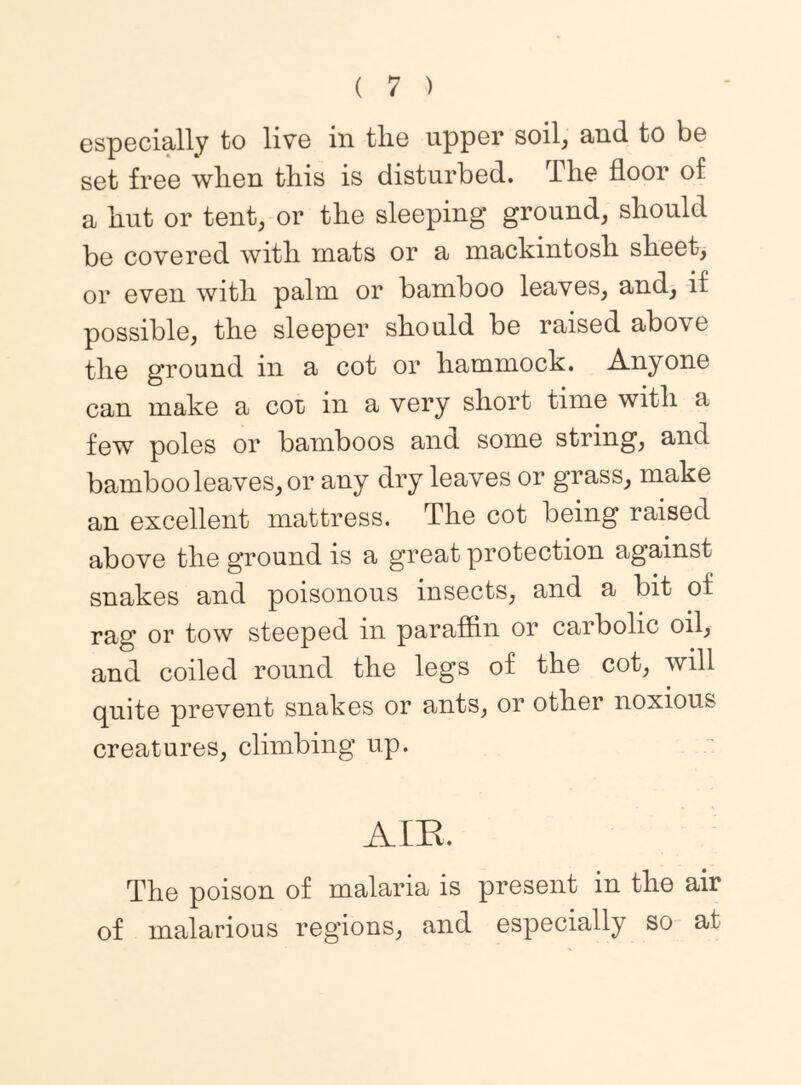 especially to live in the upper soil, and to be set free when this is disturbed. The floor of a hut or tent, or the sleeping ground, should be covered with mats or a mackintosh sheet, or even with palm or bamboo leaves, and, if possible, the sleeper should be raised above the ground in a cot or hammock. Anyone can make a cot in a very short time with a few poles or bamboos and some string, and bamboo leaves, or any dry leaves or grass, make an excellent mattress. The cot being raised above the ground is a great protection against snakes and poisonous insects, and a bit of rag or tow steeped in paraffin or carbolic oil, and coiled round the legs of the cot, will quite prevent snakes or ants, or other noxious creatures, climbing up. AIE. The poison of malaria is present in the air of malarious regions, and especially so at