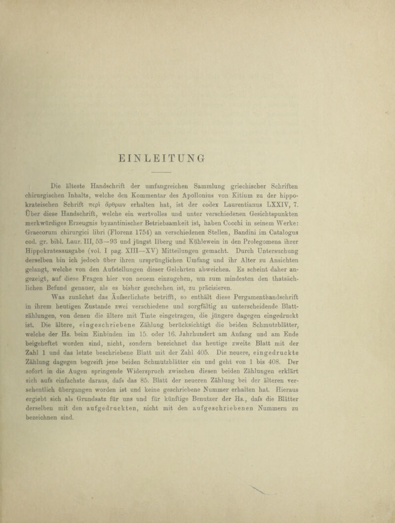 EINLEITUNG Die alteste Handsclirift der umfangreiclien Sammlung griechisclier Schriften chirurgischen Inhalts, welche den Kommentar des Apollonius von Kitium zu der hippo- krateischen Schrift -rrepi dpGpiuv erhalten hat, ist der codex Laurentianus LXXIV, 7. liber diese Handschrift, welche ein wertvolles und unter verschiedenen Gesichtspunkten merkwurdiges Erzeugnis byzantinischer Betriebsamkeit ist, haben Cocchi in seinem Werke: Graecorum chirurgici libri (Plorenz 1754) an verschiedenen Stellen, Bandini im Catalogus cod. gr. bibl. Laur. Ill, 53—93 und jiingst Ilberg und Kuhlewein in den Prolegomena ihrer Hippokratesausgabe (vol. I pag. XIII—XV) Mitteilungen gemacht. Durch Untersuchung derselben bin ich jedoch iiber ihren ursprunglichen Umfang und ihr Alter zu Ansichten gelangt, welche von den Aufstellungen dieser Gelehrten abweichen. Es seheint daher an- gezeigt, auf diese Fragen hier von neuem einzugehen, um zum mindesten den thatsach- lichen Befund genauer, als es bisher geschehen ist, zu pracisieren. Was zunachst das Aufserlichste betrifft, so enthalt diese Pergamenthandschrift in ihrem heutigen Zustande zwei verschiedene und sorgfaltig zu unterscheidende Blatt- zahlungen, von denen die altere mit Tinte eingetragen, die jiingere dagegen eingedruckt ist. Die altere, eingeschriebene Zahlung beriicksichtigt die beiden Schmutzblatter, welche der Hs. beim Einbinden im 15. oder 16. Jahrhundert am Anfang und am Ende beigeheftet worden sind, nicht, sondern bezeichnet das heutige zweite Blatt mit der Zahl 1 und das letzte beschriebene Blatt mit der Zahl 405. Die neuere, eingedruckte Zahlung dagegen begreift jene beiden Schmutzblatter ein und geht von 1 bis 408. Der sofort in die Augen springende Widerspruch zwischen diesen beiden Zahlungen erklart sich aufs einfachste daraus, dafs das 85. Blatt der neueren Zahlung bei der alteren ver- sehentlich iibergangen worden ist und keine geschriebene Nummer erhalten hat. Hieraus ergiebt sich als Grundsatz fiir uns und fiir kiinftige Benutzer der Hs., dafs die Blatter derselben mit den aufgedruckten, nicht mit den aufgeschriebenen Nummem zu bezeichnen sind.