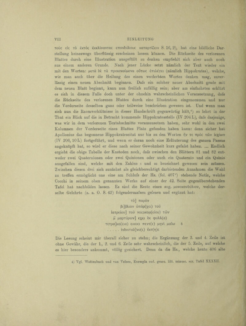 ToOc eic TO 4kt6c eKKXivaviac CTiovbuXouc KarapTiCeiv S. 16, 2), hat eine bildliche Dar- stellung keineswegs uberfliissig erscheinen lassen konnen. Die Ruckseite des verlorenen Blattes durch eine Illustration ausgefullt zu denken empfiehlt sich aber auch noch aus einem anderen Grunde. Nach jener Liicke setzt namlich der Text wieder ein mit den Worten: geid be id TrpoKivougeva outoic erriXeYei (niimlich Hippokrates), welche, wie man auch iiber die Heilung des einen verderbten Wortes denken mag, zuver- lassig einen neuen Abschnitt beginnen. Dafs ein solcher neuer Abschnitt grade mit dem neuen Blatt beginnt, kann nun freilich zufallig sein; aber am einfachsten erklart es sich in diesem Falle doch unter der ohnehin wahrscheinlichen Voraussetzung, dafs die Ruckseite des verlorenen Blattes durch eine Illustration eingenommen und nur die Vorderseite desselben ganz oder teilweise beschrieben gewesen ist. Und wenn man sich nun die Raumverhaltnisse in dieser Handschrift gegenwartig halt,^) so lehrt in der That ein Blick auf die in Betracht kommende Hippokratesstelle (IV 204 L), dafs dasjenige, was wir in dem verlorenen Textabschnitte vorauszusetzen haben, sehr wohl in den zwei Kolumnen der Vorderseite eines Blattes Platz gefunden haben kann: denn sicher hat Apollonius das begonnene Hippokratescitat nur bis zu den Woiten pv xe Ttpoc xuiv icximv (IV 206, 10 L) fortgefiihrt, und wenn er daran noch eine Erlauterung des ganzen Passus angekniipft bat, so wird er diese nach seiner Gewohnheit kurz gefafst haben. Endlich ergiebt die obige Tabelle der Kustoden noch, dafs zwischen den Blattern 81 und 82 ent- weder zwei Quaternionen oder zwei Quinionen oder auch ein Quaternio und ein Quinio ausgefallen sind, welche mit den Zahlen i und la bezeichnet gewesen sein mussen. Zwischen diesen drei sich zunachst als gleichberechtigt darbietenden Annahmen die Wahl zu treffen ermoglicht uns eine am Schlufs der Hs. (fol. 407'') stehende Notiz, welche Cocchi in seinem oben genannten Werke auf einer der 42. Seite gegeniiberstehenden Tafel hat nachbilden lassen. Es sind die Reste eines sog. povoKOvbuXiov, welche der- selbe Gelehrte (a. a. 0. S. 42) folgendermafsen gelesen und erganzt hat: to] irapov PijpXiov uTrdp(xei) xoO iaxpeiou] toO vocoKop(eiou) tujv jl papTupeuv] exei be q)uXX(a) TeTpa]Ko(cia) eiKOCi ■n:evT(e) pnvi palw 5 ivbiKTiiI)]vo(c) eKT(Ti)c Die Lesung scheint mir uberall sicher zu stehn; die Erganzung der 3. und 4. Zeile ist ohne Gewahr, die der 1., 2. und 6. Zeile sehr wahrscheinlich, die der 5. Zeile, auf welche es hier besonders ankommt, vollig gesichert. Denn da die Hs., welche heute 406 alte 4) Vgl. 'Wattenbach und van Velsen, Exempla cod. grace, litt. minusc. scr. Tafel XXXXII.