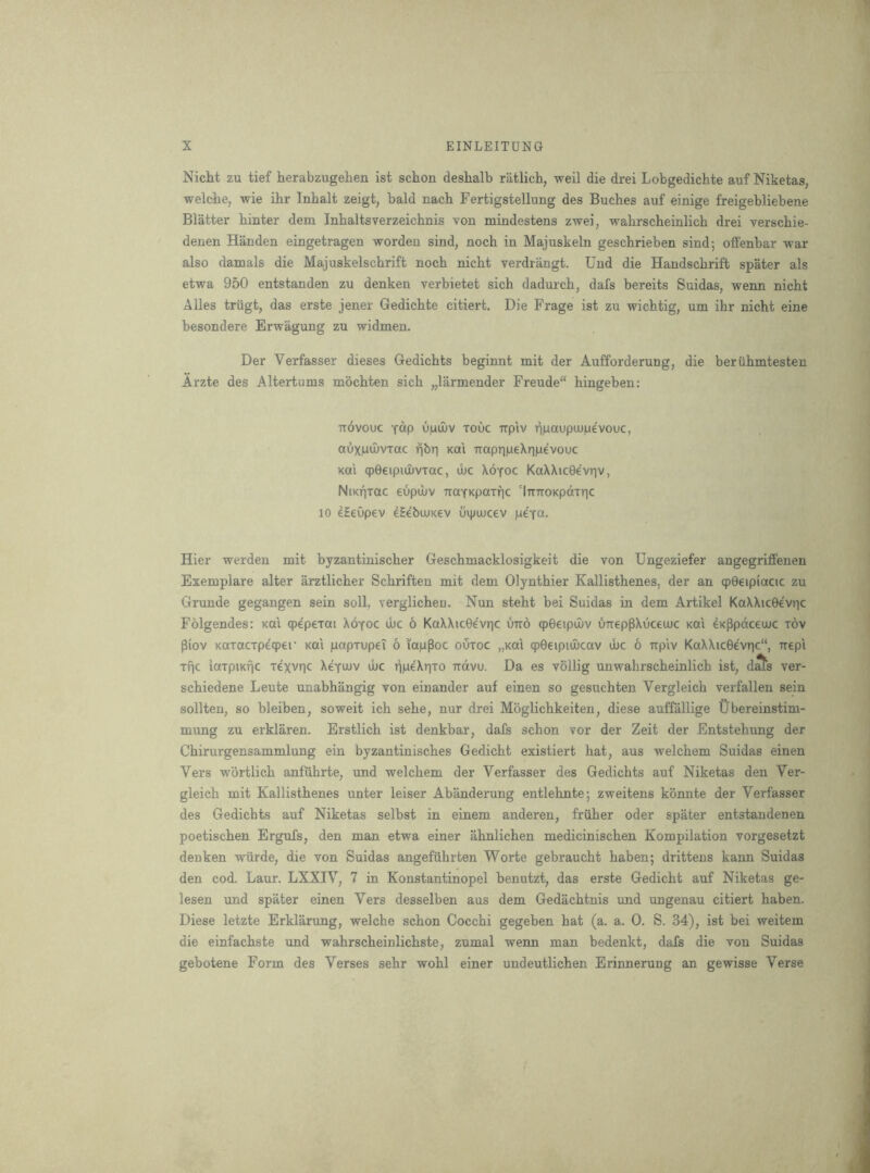 Nicht zu tief iierabzugelien ist schon deshalb ratlicb, weil die drei Lobgedichte auf Niketas, welcbe, wie ibr Inbalt zeigt, bald nacb Fertigstellung des Buches auf einige freigebliebene Blatter binter dem Inbaltsverzeicbnis von mindestens zwei, wabrscbeinlicb drei verscbie- denen Han den eingetragen worden sind, nocb in Majuskeln gescbrieben sind; offenbar war also damals die Majuskelscbrift nocb nicbt verdrangt. Uud die Handscbrift spater als etwa 950 entstanden zu denken verbietet sicb dadurcb, dafs bereits Suidas, wenn nicbt Alles trugt, das erste jener Gedicbte citiert. Die Frage ist zu wicbtig, urn ibr nicbt eine besondere Erwagung zu widmen. Der Verfasser dieses Gedicbts beginnt mit der Aufforderung, die berubmtesten Arzte des Altertums mbcbten sicb „larmender Freude bingeben: TTOvouc Y^p u|uu)v Touc TTpiv T]|uaupiupevouc, auxputvrac ribr) koi TraprmeXriiLievouc Km cpGeipiuJVTac, tbc Xoyoc KaXXicGe'vriv, NiKpTac eupibv TraYKpaxfic 'iTriroKpotTric 10 eHeOpev eSebujKcv uipoucev pcTCt. Hier werden mit byzantiniscber Gescbmacklosigkeit die von Ungeziefer angegriflfenen Exemplare alter arztlicber Scbriften mit dem Olyntbier Kallistbenes, der an qpGeipiacic zu Grunde gegangen sein soil, verglicben. Nun stebt bei Suidas in dem Artikel KaXXicGevrjc Folgendes: koI qpepexai Xoyoc ibc 6 KaXXicGevric uno qpGeipuuv uTreppXuceuuc m\ dK^pctceuic xov piov Koxacxpeqper koi papxupeT 6 lapPoc ouxoc „Km qpGeipiwcav ibc 6 xrp'iv KaXXicGevrjc, irepl xnc laxpiKfic xexvnc Xeyuiv ibc ttovu. Da es vollig unwabrscbeinlicb ist, d^s ver- scbiedene Leute unabbangig von einander auf einen so gesucbten Vergleicb verfallen sein sollten, so bleiben, soweit icb sebe, nur drei Moglicbkeiten, diese auffallige tlbereinstim- mung zu erklaren. Erstlicb ist denkbar, dafs scbon vor der Zeit der Entstebung der Cbirurgensammlung ein byzantiniscbes Gedicbt existiert bat, aus welcbem Suidas einen Vers wortlicb anfiibrte, und welcbem der Verfasser des Gedicbts auf Niketas den Ver- gleicb mit Kallistbenes unter leiser Abanderung entlebnte; zweitens konnte der Verfasser des Gedicbts auf Niketas selbst in einem anderen, fruber oder spater entstandenen poetiscben Ergufs, den man etwa einer abnlicben mediciniscben Kompilation vorgesetzt denken wiirde, die von Suidas angefiibrten Worte gebraucbt baben; drittens kann Suidas den cod. Laur. LXXIV, 7 in Konstantinopel benutzt, das erste Gedicbt auf Niketas ge- lesen und spater einen Vers desselben aus dem Gedacbtnis und ungenau citiert baben. Diese letzte Erklarung, welcbe scbon Coccbi gegeben bat (a. a. 0. S. 34), ist bei weitem die einfacbste und wabrscbeinlicbste, zumal wenn man bedenkt, dafs die von Suidas gebotene Form des Verses sebr wobl einer undeutlicben Erinnerung an gewisse Verse
