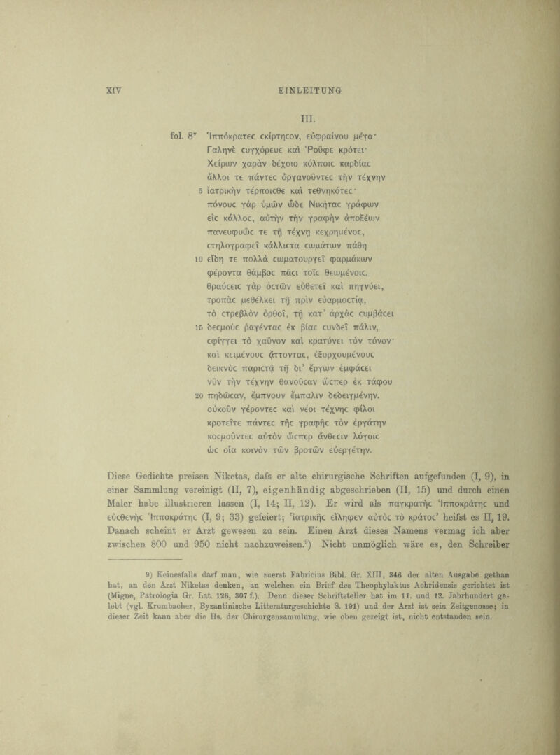 III. fol. 8^ 'iTmoKpaxec CKipiricov, eucppaivou peTa' faXtive cufxop^^t ^ai ‘PoOqpe Kportr Xeipuuv xctp^v be'xoio koXttoic Kapbiac aXXoi re irdvrec opYavoOviec xriv xexvriv 5 iaxpiKf)v xepiroicGe Kai xeGvnKOxec TTOvouc Yop dpdiv tube NiKiixac Ypa<pujv elc KoXXoc, auxfiv xriv Ypcicpnv diroHeiJuv Ttaveuqpudic xe xi^ xe'xvri KexpnP^voc, cxnXoYpaqpei KdXXicxa ctupdxuuv TidS^ 10 eibn x€ TToXXd cuupaxoupYei qpapjadKUiv cpepovxa GdjuPoc ttoci xoic Geuopevoic. Gpauceic y^P ocxujv eGGexei koi irriYVuei, xpoTTctc jueGeXKei x^ irpiv euappocxict, x6 cxpepXov opGoT, xrj Kax’ dpxdc cuppdcei 15 becpouc poYevxac eK piac cuvbeT irdXiv, ccpiYYCi t6 xaOvov Kai KpaxOvei xov xovov Kal K€i|uevouc axxovxac, eHopxoupevouc beiKVuc TTOpicxfi xi^ bi’ epYUUv epqpdcei vOv xfiv xexvr|V GavoOcav ujcirep eK xdcpou 20 irribOucav, epirvouv I)littuXiv bebeiYpevriv. ouKoOv Ycpovxec koi veoi xexvric cpiXoi Kpoxeixe Tidvxec xfic Ypcwpiic xov epYdxiiv KOcpoOvxec auxov ujcrrep dvGeciv Xoyoic ujc oia KOivov xOijv Ppoxiiuv euepYeiriv. Diese Gedichte preisen Niketas, dafs er alte chirurgische Schriften aufgefunden (I, 9), in einer Sammlung vereinigt (II, 7), eigenkandig abgesckrieben (II, 15) und durcb einen Maler babe illustrieren lassen (I, 14; II, 12). Er wird als itaYKpaxfic 'liTTTOKpdxnc und eucGevrjc 'iTtTTOKpdxpc (I, 9; 33) gefeiert; 'iaxpiKfic eiXricpev auxoc x6 Kpdxoc’ heifst es 11,19. Danacb scbeint er Arzt gewesen zu sein. Einen Arzt dieses Namens vermag icb aber zwischen 800 und 950 nicht nacbzuweisen.®) Nicht unmoglich ware es, den Schreiber 9) Keinesfalls darf man, wie zuerst Fabricius Bibl. Gr. XIII, 346 der alien Ausgabe gethan hat, an den Arzt Niketas denken, an welchen ein Brief des Theophylaktus Achridensis gerichtet ist (Migne, Patrologia Gr. Lat. 126, 307 f.). Denn dieser Scbriftsteller hat im 11. und 12. Jahrhundert ge- lebt (vgl. Krumbacher, Byzantinische Litteratnrgeschichte S. 191) und der Arzt ist sein Zeitgenosse; in dieser Zeit kann aber die Hs. der Chirurgensammlung, wie oben gezeigt ist, nicht entstanden sein.