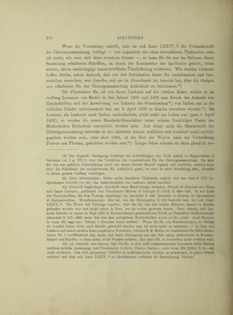 Wenn die Vermutung zutrifft, dafs im cod. Laur. LXXIV, 7 die Urhandschrift der Chirurgensammlung vorliegt — und angesichts der oben beleucbteten Thatsachen sehe ich nicbt, wie man sick ihrer. erwehren konnte —, so kann fur die nur im Rabmen dieser Sammlung erhaltenen Schriften, zu denen der Kommentar des Apollonius gebort, keine andere, davon unabhangige bandscbriftlicbe Uberlieferung existieren. Wir werden vielmebr boffen diirfen, scbon dadurcb, dafs wir den Scbicksalen dieser Hs. naebforscben und fest- zustellen versucben, wer dieselbe, seit sie im Abendlande ist, benutzt bat, fiber die fibrigen uns erbaltenen Hs. der Chirurgensammlung Aufscblufs zu bekommen.^^) Die Florentiner Hs. ist vou Janos Laskaris auf der zweiten Reise, welcbe er im Auftrag Lorenzos von Medici in den Jabren 1491 und 1492 zum Zweck des Ankaufs von Handscbriften und der Anwerbung von Lehrern des Griecbiscben von Italien aus in die bstlicben Lander untemommen bat, am 3. April 1492 in Kandia erworben worden.^^) Da Lorenzo, als Laskaris nacb Italien zurfickkehrte, nicbt mebr am Leben war (gest. 8. April 1492), so werden die neuen Handscbriftenscbatze unter seinem Nacbfolger Pietro der Mediceiscben Bibliotbek einverleibt worden sein. Aus dieser mufs die Handscbrift der Chirurgensammlung entweder in den nacbsten Jabren entlieben und zunacbst nicbt zurfick- gegeben worden sein, oder aber 1494, in der Zeit der Wirren nacb der Vertreibung Pietros aus Florenz, gestoblen worden sein.'^) Lange Jabre scheint sie dann ganzlicb ver- 12) Die folgende Darlegung bestatigt die Aufstellungen von Dietz (scbol. in Hippocratem et Galenum vol. I p. VIII f.) iiber das Verhaltnis der verschiedenen Hs. der Chirurgensammlung. Da aber die von mir gefuhrte Untersuchung nicbt nur seinen Beweis iiberall erganzt und verstarkt, sondern aucb fiber die Schicksale der mafsgebenden Hs. Aufscblufs giebt, so wird es nicbt fiberfifissig sein, dieselbe in ibrem ganzen Dmfang vorzulegen. 13) Diese interressante, bisber nicbt beacbtete Tbatsacbe ergiebt sicb aus dem S. XXI be- sprocbenen Gedicbt (vs. 23), das wabrscbeinlicb von Laskaris selbst berrubrt. 14) Notariell beglaubigte Abscbrift eines Kaufvertrags zwiscben Niccolb di Giacomo aus Siena imd Janos Laskaris, publiciert von Piccolomini Rivista di filologia II (1873) S. 420—423. In der Liste der Handscbriften, die dem Vertrag angebangt ist, erscbeint S. 422: Ipocratis et aliorum de ligaminibns et dislocacionibus. M(embranaceus): dies ist, wie der Herausgeber S. 413 bemerkt bat, der cod. Laur. LXXIV, 7. Die Worte des Vertrags ergeben, dafs die Hs. von den beiden Mannern damals in Kandia gefunden worden war und nicbt scbon in Pera, wo sie vorber gewesen waren. Dazu stimmt, dafs Las- karis dieselbe in einem im Sept. 1491 in Konstantinopel gescbriebenen Briefe an Demetrios Cbalkokondyles (ebendort S. 417—420) unter den von ibm gefundenen Handscbriften nocb nicbt nennt. Aucb Balamio (s. Anm. 16) sagt nur: 'Ubrum e Graeciae minis erutum’. Wann die Hs. von Konstantinopel, wo Suidas sie benutzt baben wird, nacb Kandia gebracbt worden war, ist nicbt mebr zu ermitteln. — In dem von Laskaris auf seiner zweiten Reise angelegten Notizbucb, welcbes K. K. Muller im Centralblatt ffir Bibliotbeks- wesen Bd. I verbffentlicbt bat, findet sicb keine Eintragung aus der Zeit seines Aufentbalts in Konstan- tinopel und Kandia; es kann daber nicbt Wunder nebmen, dafs unsre Hs. in demselben nicbt erw^bnt wird. 15) Icb scbliefse dies daraus, dafs die Hs. in dem 1495 aufgenommenen Inventario della libreria medicea privata (berausgeg. von Piccolomini Arcbivio Storico Italiano, serie terza XX [1874] S. 51—94) nicbt erscbeint. Den dort genannten 'Libellus in medicina vetus, solutus, in membranis, et grecis litteris scriptus’ mit dem cod. Laur. LXXIV, 7 zu identificieren verbietet die Bezeicbnung 'libellus’.