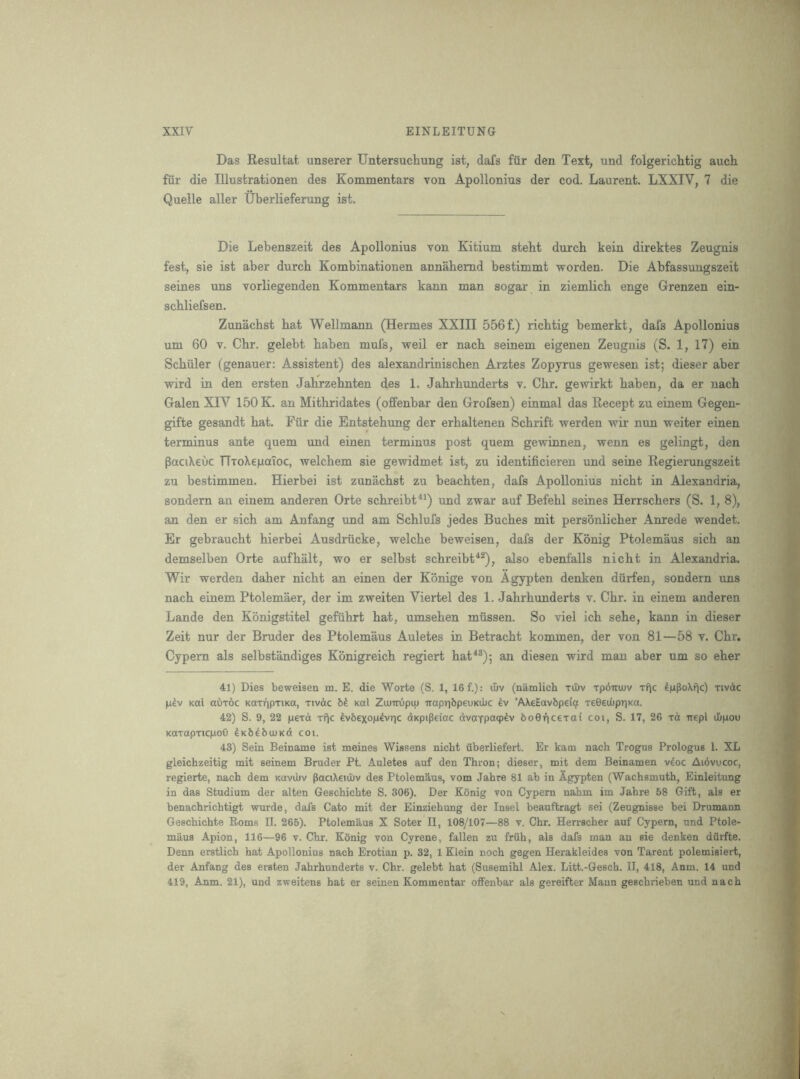 Das Resultat unserer Untersuchung ist, dafs fiir den Text, und folgerich.tig aucli fiir die Illustrationen des Kommentars von Apollonius der cod. Laurent. LXXIV, 7 die Quelle aller Uberlieferung ist. Die Lebenszeit des Apollonius von Kitium steht durch kein direktes Zeugnis fest, sie ist aber durch Kombinationen annahemd bestimmt worden. Die Abfassungszeit seines uns vorliegenden Kommentars kann man sogar in ziemlich enge Grenzen ein- schliefsen. Zunachst hat Wellmann (Hermes XXIII 556 f.) richtig bemerkt, dafs Apollonius um 60 V. Chr. gelebt haben mufs, weil er nach seinem eigenen Zeugnis (S. 1, 17) ein Schuler (genauer; Assistent) des alexandrinischen Arztes Zopyrus gewesen ist; dieser aber wird in den ersten Jahrzehnten des 1. Jahrhunderts v. Chr. gewirkt haben, da er nach Galen XIV 150 K. an Mithridates (offenbar den Grofsen) einmal das Recept zu einem Gegen- gifte gesandt hat. Fiir die Entstehung der erhaltenen Schrift werden wir nun weiter einen terminus ante quern und einen terminus post quern gewinnen, -svenn es gelingt, den PaciXeuc TTioXeiLiaToc, welchem sie gewidmet ist, zu identificieren und seine Regierungszeit zu bestimmen. Hierbei ist zunachst zu beachten, dafs Apollonius nicht in Alexandria, sondern an einem anderen Orte schreibt^^) und zwar auf Befehl seines Herrschers (S. 1, 8), an den er sich am Anfang und am Schlufs jedes Buches mit personlicher Anrede wendet. Er gebraucht hierbei Ausdriicke, vp^elche beweisen, dafs der Konig Ptolemaus sich an demselben Orte aufhalt, wo er selbst schreibt*^), also ebenfalls nicht in Alexandria. Wir werden daher nicht an einen der Konige von Agypten denken diirfen, sondern uns nach einem Ptolemaer, der im zweiten Viertel des 1. Jahrhunderts v. Chr. in einem anderen Lande den Kbnigstitel gefuhrt hat, umsehen mussen. So viel ich sehe, kann in dieser Zeit nur der Bruder des Ptolemaus Auletes in Betracht kommen, der von 81—58 v. Chr. Cypern als selbstandiges Konigreich regiert hat^®); an diesen wird man aber um so eher 41) Dies beweisen m. E. die Worte (S. 1, 16 f.): u&v (namlicb xiltv xpdirujv xfic IpPoXfic) rivdc |i^v Kai aOrdc KaxiipTiKa, xivdc bk xal Zimrupu) Trapr]bp6UKd)C ’AXeEavbpeicjt xeGedipriKa. 42) S. 9, 22 pexd xf)c tvbexop^vric dtKpiPeiac dvoTpacpdv boOficexai coi, S. 17, 26 xct Trepl ibpou KaxapxicpoO Ixb^buiKd coi. 43) Sein Beiname ist meines Wissens nicht iiberliefert. Er kam nach Trogus Prologue 1. XL gleichzeitig mit seinem Bruder Pt. Auletes auf den Thron; dieser, mit dem Beinamen vkoc Aidvucoc, regierte, nach dem Kuvibv PaciXeuhv des Ptolemaus, vom Jahre 81 ab in Agypten (Wachsmuth, Einleitung in das Studium der alten Geschichte S. 306). Der Konig von Cypern nahm im Jahre 58 Gift, als er benachrichtigt wurde, dafs Cato mit der Einziehung der Insel beauftragt sei (Zeugnisse bei Drumann Geschichte Roms II. 265). Ptolemaus X Soter II, 108/107—88 v. Chr. Herrscher auf Cypern, und Ptole- maus Apion, 116—96 v. Chr. Konig von Cyrene, fallen zu fruh, als dafs man an sie denken dflrfte. Denn erstlich hat Apollonius nach Erotian p. 32, 1 Klein noch gegen Herakleides von Parent polemisiert, der Anfang des ersten Jahrhunderts v. Chr. gelebt hat (Susemihl Alex. Litt.-Gesch. II, 418, Anm. 14 und 419, Anm. 21), und zweitens hat er seinen Kommentar offenbar als gereifter Maun geschrieben und nach