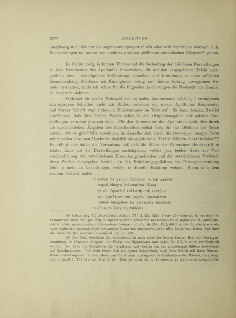 1 XXVI EINLEITUNG iiberflussig und liefs nur die sogenannte TpauiuanKr) 0ea oder Kara TTepmTUJCiv dvaTop4 h. Beobachtungen im Innern von nicht ex professo geoffneten animaliscben Korpern^®) gelten. Es bleibt iibrig, in kurzen Worten auf die Bedeutung der bildlicben Darstellungen zu dem Kommentar des Apollonius binzuweisen, die auf den beigegebenen Tafeln nacb- gebildet sind. Erschbpfende Erlauterung derselben und Einreihung in einen grofseren Zusammenhang iiberlasse icb Kundigeren: wenig auf diesem bislang unwegsamen Ge- biete bewandert, mufs icb scbon fiir die folgenden Andeutungen die Nacbsicbt der Kenner in Ansprucb nebmen. Wabrend die grofse Mebrzabl der im codex Laurentianus LXXIV, 7 entbaltenen cbirurgiscben Scbriften nicbt mit Bildem verseben ist, weisen Apollonius’ Kommentar und Sorans Scbrift Ttepi embeciuaiv Illustrationen im Text auf. Es kann keinem Zweifel unterliegen, dais diese beiden Werke scbon in den Originalausgaben mit solcben Dar- stellungen verseben gewesen sind. Fiir den Kommentar des Apollonius stebt dies durcb die ausdriicklicben Angaben des Scbriftstellers selbst fest; fUr das Bucblein des Soran miissen wir es gleicbfalls annebmen, da dasselbe sicb durcb die stereotype, knappe Form seiner vielen einzelnen Abscbnitte deutlicb als erlauternden Text zu Bildern cbarakterisiert.^®) Es drangt sicb daber die Vermutung auf, dafs die Bilder der Florentiner Handscbrift in letzter Linie auf die Darstellungen zuruckgeben, welcbe jene beiden Arzte zur Ver- anscbaulicbung der verscbiedenen Einrenkungsmetboden und der verscbiedenen Verbande ibren Werken beigegeben batten. In den Einleitungsgedicbten der Chirurgensammlung feblt es nicbt an Andeutungen, welcbe in dieselbe Ricbtung weisen. Wenn es in dem zweiten Gedicbt beifst: 5 CKOTTei be xeipac dcpGovmc re koi cppevac coqpoO NiKpra beHioupe'vac oXouc 4v oic eqparrXoi cuXXoTfjc Tin cuvropin T^v ujcpeXeinv toTc Xa^eiv aipoujuevoic TTaSiIiv bucax0il)v ck uaXaiijuv noiKiXinc 10 eSeiKOviZiujv cu|LnTd0eiav 48) Celaus pag. 7 f. Daremberg; Galen I, 77; II, 224, 225: Iyvuuv ouv ivapvOuc 4k todtujvI t))v TpaupaxiKi’iv e4av to;c p4v ribri ti irpobeberfM^voic (vielmehr TTpobebibafp^voic) pepmoOcav & penaOnKaci, Toic b’ oC)b4v irpo€TtiCTap4voic dbuvaxoOcav bibdcKciv x6 irdv. ib. 289; XIII, 604 f. p4v ydp xuiv ^piteipiKuiv Kaxd ireplirxiuciv dvaxopi) Xfjpdc 4cxi pOKpoc bpoioc xaic irapaKevxoupdvaic aiEiv dXocxoivoic oEeiaic (vgl. dazu die Anekdote bei Laertius Diogenes 11, 81); ib. 609. 49) Der Text desselben ist, wahrscheinlich nach einer der beiden Pariser Hss. der Chirurgen- sammlung, in Chartiers Ausgabe der Werke des Bippokrates und Galeu Bd. XII, S. 605 f. verSffentlicht worden. Ich babe die Florentiner Hs. verglicben und besitze von den zugehSrigen Bildern Aufnabmen auf Gelatineplatten. Vielleicht bietet sicb mir spkter Gelegenbeit, auch diese Scbrift mit ibren Illustra- tionen berauszugeben. Proben derselben findet man in d’Agincourts Denkmitlern der Malerei, berausgeg.