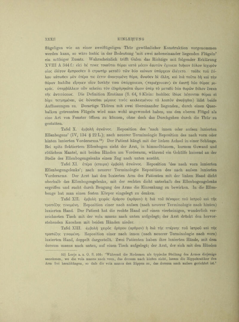fliigeligen wie an einer zweiflugeligen Thiir gewohnlicher Konstruktion vorgenommen werden kann, so ware biKX'ic in der Bedeutung 'mit zwei nebeneinander liegenden Flugeln’ ein miifsiger Zusatz. Wahrscheinlich trifft Galen das Richtige mit folgender Erklarung XVIII A 344 f.: eic'i be iivec ToiaOxai 0upai Kara jue'cov ^auiiuv bifjKOv HuXov kxupov oloc oXiTOV lpTTpoc06V 6 cxpouTrip pexaHu xuiv bOo kioviuv uTrdpxeiv 4Xe'Y€xo. xoObe xoO Eu- Xou Kdxuj0ev pev 4xepa xic dcxiv dvoiTopevri 0upa, dvuj0€v be dXXri, kui bid xoOxo bf) Kai xfjv 0upav biKXiba eipriKev olov bnrXfjv xiva uTtdpxoucav, <(TTepiexoucav> ev 4aux^ buo 0upac pi- Kpdc. uTteppdXXeiv ouv KeXeuei xov eETip0pTiK6xa iSpov unep x6 pexaEu buo 0upu»v EuXov evena xfic dvxixdceujc. Die Definition Erotians (S. 64, 8 Klein: biKXibec ibiujc XeYovxai 0upai ai bixa xexpripevai, ibc buvac0ai pepouc xivoc KexXeicpevou x6 Xoittov dveuixQcti) lafst beide Auffassungen zu. Derartige Thuren mit zwei ubereinander liegenden, durcb einen Quer- balken getrennten Flugeln wird man wohl angewendet baben, um den oberen Fliigel als eine Art von Fenster offnen zu konnen, obne docb das Durchgehen durch die Tblir zu gestatten. Tafel X. epPoXfi dYKiIivoc. Reposition des 'nach innen oder aufsen luxierten Ellenbogens’ (IV, 134 § 22 L.); nach neuerer Terminologie Reposition des nach vorn oder hinten luxierten Vorderarms.®^) Der Patient hangt mit der linken Achsel in einer Schlinge. Bei spitz flektiertem Ellenbogen zieht der Arzt, in himmelblauem, kurzem Gewand imd rotlichem Mantel, mit beiden Handen am Vorderarm, wahrend ein Gehiilfe knieend an der Stelle des Ellenbogengelenks einen Zug nach unten ausiibt. Tafel XI. exepa (exaipa) epPoXf] dyKiuvoc. Reposition 'des nach vorn luxierten Ellenbogengelenks’; nach neuerer Terminologie Reposition des nach aufsen luxierten Vorderarms. Der Arzt hat den luxierten Arm des Patienten mit der linken Hand dicht oberhalb des Ellenbogengelenks, mit der rechten dicht unterhalb des Ellenbogengelenks ergriffen und sucht durch Beugung des Arms die Einrenkung zu bewirken. In die Ellen- beuge hat man einen festen Korper eingelegt zu denken. Tafel XII. epPoXfi xc'poc dp0pou (ap0pov) p bid xoO 0evapoc xoO iaxpoO xai xpc xpaTTe^pc Yivopevr). Reposition einer nach aufsen (nach neuerer Terminologie nach hinten) luxierten Hand. Der Patient hat die rechte Hand auf einen vierbeinigen, Wunderlich ver- zeichneten Tisch mit der vola manus nach unten aufgelegt; der Arzt driickt den hervor- stehenden Kuochen mit beiden Handen nieder. Tafel XIII. epPoXrj x^ipdc dp0pou (ap0pov) f) bid xpc TTxe'pvpc xoO iaxpoO koi xfjc xpaireZiic Yivopevn. Reposition einer nach innen (nach neuerer Terminologie nach vorn) luxierten Hand, doppelt dargestellt. Zwei Patienten haben ihre luxierten Hande, mit dem dorsum manus nach unten, auf einen Tisch aufgelegt; der Arzt, der sich mit den Handen 52) Larje a. a. 0. S. 105: 'Wahrend die Modernen als typische Stellung des Armes diejenige annehmen, wo die vola manus nach vorn, das dorsum nach hinten sieht, lassen die Hippokratiker den Arm frei herabhangen, so dafs die vola manus den Eippen zu, das dorsum nach aufsen gerichtet ist.’