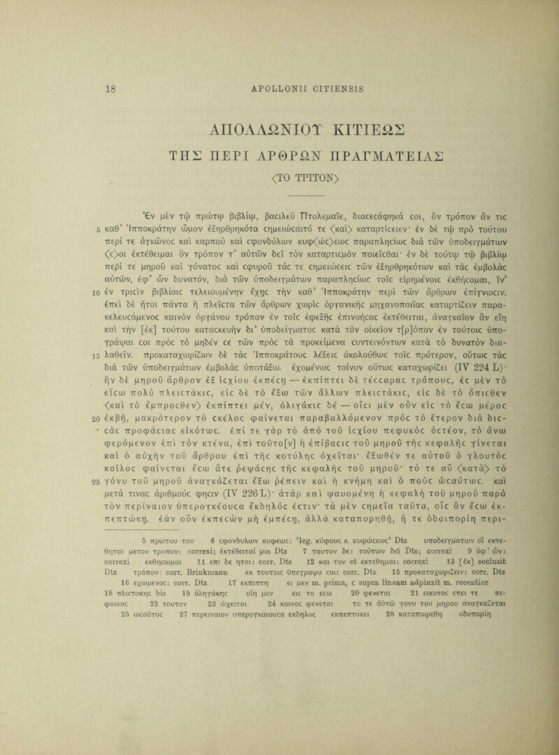 AnOAA^iNIOT KITIE^S TH2 HEPI AP0PiiN nPAPMATEIAi: <TO TPITON) ’€v juev Til) TTpiuTUj pipxiuj, paciXeO TTroXeiaaTe, biacecdqpriKd coi, 8v rponov dv tic 5 Ka0’ 'iTTTTOKpdTTiv iLpov e5r|p0pr]K6Ta cripeiuucaiTO tc <(Kai)> KOTapTiceiev ev be Tip Ttpo toutou -nrepi tc dYKUivoc Kai KapTtoO Kai cqpovbOXuuv Kuq)<^ULic)>ea)C TiapaTrXriciujc bid tujv UTTobeiYpdTuuv <c>oi 4KTe0€ipai ov Tporrov t’ outiSv bei tov KaTapTicpdv TTOi6Tc0ar be toutiu Tip ^ipXiip Ttepi Te pripoO Kai yovotoc xai ccpupoO Tdc Te cripeiuOceic tujv eEr|p0priK6TUUv Kai Tdc 4pPoXdc aiiTiI)v, ecp’ u)v buvaTov, bid tujv UTTobeiYpdTOJv TiapaTTXr|ciujc toic eipripevoic 4K0ncopai, iV 10 ev Tpiclv pipXioic TeXeioupevriv Trjv Ka0’ ‘liTTTOKpdTriv irepl tujv dp0pujv diriYViuciv. errel be fiToi irdvTa f| tiXeiCTa tujv dp0pijjv opYaviKijc prixavoTrouac KaTapTiZeiv rrapa- KeXeucdpevoc Kaivov opYdvou Tpoirov ev toTc eqjeSfic eiTivoricac eKTe0eiTai, dvaYKaiov av ein Kai Tiqv [ck] toutou KaTacKeufjv bi’ uTtobeiYPCiToc KOTd tov okeiov t[p]6ttov ev toutoic utto- Ypdipai coi Trpoc to pr^bev ce tujv irpoc Td irpoKeipeva cuvTeivdvTUJV KOTd to buvaTov bia- 15 Xa0eTv. TTpoKaTaxujpiCujv be Tdc 'iTtiroKpaTouc XeHeic dKoXou0ujc toic irpoTepov, outujc Tdc bid TUJV uTTobeiYpdTUJV eppoXdc uiroTdEuu. exopevujc toIvuv outujc KaTaxujpiZiei (IV 224 L) • f|V be pripou dp0pov eS icxiou eKireci^ — eKTriuTei be Teccapac Tpoirouc, ec pev to eicuj TToXu TfXeiCTdKic, elc be to eHuj tujv dXXujv irXeiCTdKic, eic be to 6Tnc0ev <(Kal TO epTrpoc0ev> eKTriTiTei pe'v, oXiYdKic be — oici pev ouv eic to ecu) pepoc 20 eK^ri, paKpoTepov to ckQoc qpaiveTai TiapaPaXXdpevov irpoc to ^Tepov bid bic- ' cdc irpoqpdciac eiKOTUJc. eiri Te Ydp to dird toO icxiou TreqjUKOC ocTeov, to dvuu ipepdpevov eul tov KTeva, eirl touto[v] r) eiripacic toO pripoO ttic KecpaXfic YiveTai Kai 6 auxriv tou dp0pou eirl Tfic kotuXtic oxeiTar eEuj0ev Te auTOu 6 y^outoc KoiXoc qpaiveTai ^cuu aTe peipdcrjc Tf^c KeqpaXfic toO pripou’ to Te au <(KaTd> to 25 Yovu ToO pripou dvaYKdZieTai e'Euj peireiv Kai f] KViipn Kai 6 irouc lucauTujc. Kai peTd Tivac dpi0pouc qpriciv (IV 226L)‘ oTdp Kai ipauope'vri f] KecpaXfj tou pripou irapd TOV irepivaiov uirepoYKeouca ekbriXoc 4ctiv Td pev cripeia TaOTa, oic dv ^cuj ck- TTeiTTiuKi^. edv ouv eKirecijJv pif| epirecr), dXXd KaTaTropri0Tj, ti Te bboiiropiTi irepi- 5 TtpiuTOu TOU 6 cqjovbuXujv Kucpeuuc; 'leg. Kucpouc s. Kucputiceuic’ Dtz uTTobeiYpatiuv oi €kt€- ©riTtti peTov TpoTTOv: correxi; ^KT^Geixai poi Dtz 7 toutov 6e: toutujv bet Dtz; correxi 9 bqp’ Uiv: correxi eK0riciJ)|Liai 11 em be riTOi: corr. Dtz 12 koi tov et eKTeOripai: correxi 13 [k] seclusit Dtz TpbTTov: corr. Brinkmann ex toutoic uireYpajpoi coi: corr. Dtz 15 irpoKaTaxujpiZeiv: corr. Dtz 16 exiupevoc: corr. Dtz 17 eKtn-rrTri ei pev m. prima, c supra lineam adpinxit m. recentior 18 irXicTaKric bis 19 6Xr)YdKric oir| pev eic to ecw 20 qpevcTai 21 cikotoc eirei re ire- qioiKoc 22 TOUTOv 23 ibxeiTai 24 koivoc cpcvexai to re dciTU) yovu tou pripou avoYKaZcTai 25 ujcauTOC 27 ircpcivaiov uirepOYKOiouca eKbrjXoc CKireiTTOKei 28 KaTairiupeGri obuiropiri