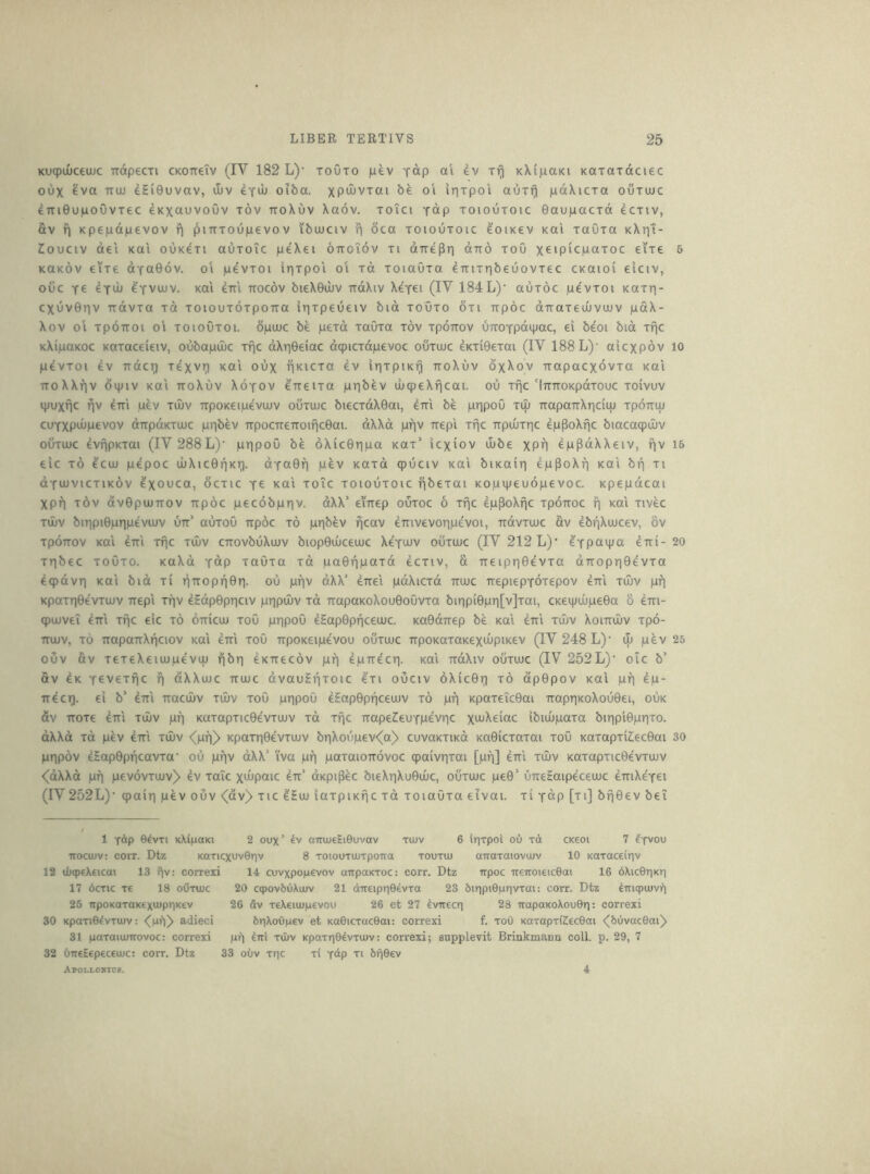 Kuq)iuceu)c irdpecxi CKOireiv (IV 182 L)’ toOto Top ev Tf) KKipaKi KaxaTdciec oux ^va TTUL) dEi0uvav, u)v ^Tdi oiba. xP^J^vxai be oi irixpoi aOxf) pdXicxa ouxuic 4TTi0u|LioOvxec eKXciuvoOv xov xroXuv Xaov. xoTci ydp xoioOxoic 0au)nacxd ecxiv, Sv fj Kpepdpevov pitTxoupevov ibuuciv ^ oca xoiouxoic eoiKev koi xaOxa kXiii- 20UCIV del Kai ouKexi auxoic peXei ottoTov xi dnepri otto xoO xeip'cpaxoc eixe 5 KOKOV eixe dYa06v. ol pevxoi irjxpoi o‘i xd xoiaOxa eTTixxjbeuovxec ckoioi eiciv, ouc ye 4^01 eYVUJv. koi ^rri ttocov bieX0ujv TidXiv Xeyei (IV 184 L)’ auxoc pevxoi koxt]- CXUV01TV Ttdvxa xd xoiouxoxpoTTO irixpeueiv bid xoOxo 6xi Trpdc dTraxeuiviov pdX- Xov 01 xpoTTOi o‘i xoioOxoi. dpujc be pexd xaOxa xov xpOTtov UTXOYpdipac, ei beoi bid xfic KXipoKoc Koxaceieiv, oubapdic xfic dXr|0eiac d9icxdp€voc ouxoic 4Kxi0exai (IV 188 L)‘ aicxpdv lo pevxoi i\ Tidcri xexvri koi oux hkicxo ev irixpurj noXuv dxXov irapacxdvxa koi TToXXfiv dipiv KOI TToXuv XoYOv ^TTeixo pribev luqieXficai. ou xflc'iTTTtoKpdxouc xoivuv ipuxfjc ^v em uev xiliv irpoKeipeviuv ouxujc biecxdX0ai, em be pripoO xiu TrapaTrXriciuj xpoiruj cuYXpdipevov dirpdKxuic pr|bev TTpocTreTroific0ai. dXXd pfjv trepi xfjc 7TpuuxT]c epPoXfjc biacaq)ujv ouxiuc 4vfipKxai (IV 288 L)' pripoO be 6Xic0ri|Lia kox’ icxiov ilibe XPH eppdXXeiv, f|v 16 eic x6 4cu) pepoc ujXic0f|Kr). dYa0f) pev Koxd cpuciv koi biKOiri eppoXf] koi bf| xi OYUJVicxiKov 4xouca, ocxic y£ koI xoic xoiouxoic fibexai Kopipeuopevoc. Kpepdcai Xpf) xov dv0pujTTOV Tipdc pecobpriv. dXX' emep ouxoc 6 xfic ep^oXfic xpoitoc fi Kai xivec xd)V biTipi0pr|pevujv utt’ auxoO irpoc x6 piqb^v fjcav eirivevoripevoi, irdvxiuc av ebfjXiucev, 8v xpoTTov KOI em xfjc xAv cixovbuXujv biop0iuceiuc XeYOJV ouxiuc (IV 212 L)’ e'Ypaipa eTti- 20 xrjbec xoOxo. KoXd Ydp xaOxa xd pa0f|paxd ecxiv, a 7Teipri0evxa dTTopr]0evxa 4q)dvTi KOI bid xi iifTopf|0ri. ou pfiv dXX’ eirei pdXicxd muc irepiepYOxepov em xiuv pf) KpaxriOevxiuv ftepi xfiv eSdp0pr|civ prjpiuv xd TTapaKoXou0oOvxa bir)pi0pri[v]xai, CKei|Jiupe0a 8 4tti- q)iuveT dm xpc eic xd diriciu xoO pripoO eEap0pf|ceiuc. Ka0dTrep be koi eiti xiuv Xoimliv xpo- TTUJV, xd TTopoTiXficiov KOI dm xoO TTpOKeipevou ouxaic TrpoKoxoKexiupiKev (IV 248 L)' iL pdv 25 ouv av xexeXeiiupevLU fibri dKirecdv pf) dpirdcti. koi rrdXiv ouxiuc (IV 252L)‘ oic b’ av dK Y^vexfic fj ctXXiuc ttoic dvauEf|xoic exi ouciv dXic0ii xd dp0pov koI pf] dp- ire ci^. ei b' dm ixaciuv xiuv xoO ptipou dEap0pf|ceiuv xd pf] KpaxeicOai TrapriKoXou0ei, ouk dv TTOxe diTi XIUV pf] Kaxapxic0evxiuv xd xfjc rrapeileuYpdvric xiJ^Xeiac ibiiupaxa biripiOprixo. dXXd xd pev dm xiuv <pf])> Kpaxri0evxiuv br]Xoupev<(a) cuvoKXiKd Ka0icxaxai xoO Kaxapxiilec0ai 30 PHpdv dEap0pf|cavxa‘ ou pf]v dXX’ iva pf] paxaioirdvoc qpaivrjxai [pf]] diri xiuv Kaxapxic0evxiuv <dXXd pf] pevdvxiuv> dv xaTc xdipaic dir’ dKpi^ec bieXTiXu0iuc, ouxiuc pe0’ urreEaipeceiuc dmXeYei (IV 252L)‘ qiair] pev ouv <(dv> xic dEiu iaxpiKfjc xd xoiaOxa eivai. xi Ydp [xi] bf]0ev bei 1 Y^P O^vTi KXipaKi 2 oux’ aTTiueHiGuvav tujv 6 irjTpoi oO xd ck€oi 7 ?yvou TTOCujv: coiT. Dtz KOTicxuvOriv 8 TOiouTUJTpoTta TOUTiu aTraxaioviuv 10 Kaxace{r]v 12 d)q)€X€icai 13 fjv: correxi 14 cuvxpopevov airpaKxoc: corr. Dtz irpoc ireiTOieicOai 16 6\ic9T]Kr) 17 6cxic xe 18 oOxuuc 20 cqpovbuXujv 21 direipr]0^vxa 23 6ir]pi0privxai: corr. Dtz ^iriqpiuvil 25 npoKaxaK€xu)pr)Kev 26 dv xeXeiiupevou 26 et 27 dvirecr] 28 TrapaKoXouGr]: correxi 30 KpaxiOdvxuiv; adieci 6r|Xoupev et KaGicxacOai: correxi f. xoO KOxapxKecGai <^6uvac6ai^ 31 paxaiuurovoc: correxi pi) liri xOuv Kpaxr]04vxiuv: correxi; supplevit Brinkmann coll. p. 29, 7 32 OneEepeceiuc: corr. Dtz 33 ouv xr|c xi f&p xi brjOev Apoli-ohidp. 4