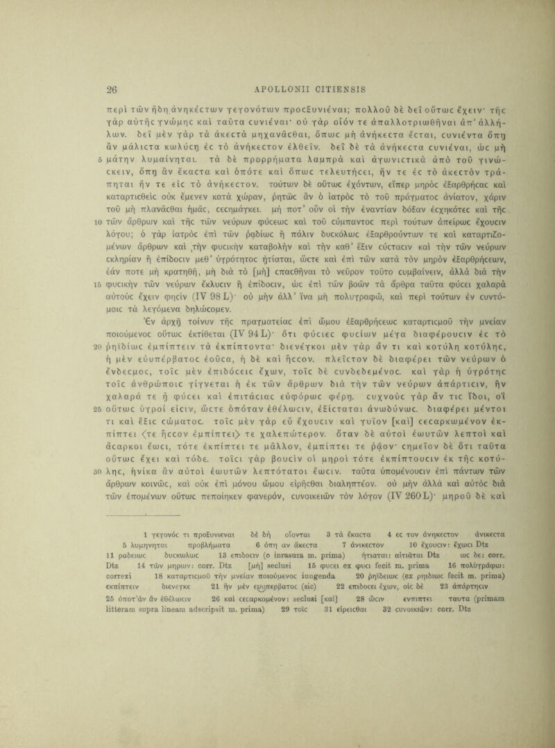 Ttepi Tuuv fibri dvriKCCTuuv TeTOVoxujv TTpocSuvievai; ttoWoO be bei ouxiuc e'xeiv xfic Yap auxfic YvuOpric Kai xaOxa cuvievar ou Y^p oiov xe dTTaXXoxpiuuGfivai dfr’dXXn- Xu)v. bei pev y^P Td dKCCxd prixavdcGai, ottujc pp dvpKecxa ecxai, cuvievxa Stti;) dv pdXicxa KiuXucp ec x6 dvpKecxov eXGeiv. bet be xd dvpxecxa cuvievai, ujc pfj 5 pdxpv Xupaivrjxai. xd be Trpoppppaxa Xapxrpd Kai dYUJVicxiKd dno xoO yivul)- CKeiv, our] dv eKacxa koi ouoxe koi ouoic xeXeuxpcei, pv xe ec x6 dKecxov xpd- upxai pv xe eic x6 dvpKecxov. xouxujv be ouxuuc exdvxiov, ei'uep pppoc eHopOppcac koi KaxapxicGeic ouk epevev Kaxd xdipav, ppxujc dv 6 iaxpoc x6 xoO updYpaxoc dviaxov, x^piv xoO pp uXavdcGai ppdc, cecppoYKei. pp uox’ oCv oi xpv evavxiav boEav ecxpKOxec koi xpc, 10 xdiv dpGpoiv KOI xfjc xiliv veupiuv cpuceouc koi xoO cupuavxoc uep'i xouxujv dueipujc ^xo^civ XoYOu; 6 Y^p iaxpoc eui xtliv pabiujc p udXiv bucKoXujc eEapGpouvxujv xe koi KaxapxiZ:o- pe'vujv dpGpujv Kai ,xpv qpuciKpv KaxapoXpv Kai xpv koG' e'Eiv cucxaciv Kai xpv xd)v veupujv CKXppiav p euibociv peG* uYpoxpxoc ^xiaxai, ujcxe Kai eui xuiv Kaxd xov pppov eEapGppceujv, edv uoxe pp KpaxpGp, pp bid x6 [pp] cuacGpvai x6 veOpov xoOxo cup^aiveiv, dXXd bid xpv 15 cpuciKpv xiliv veupujv ckXuciv f| euibociv, ujc eui xiuv pouiv xd dpGpa xaOxa cpucei xa^^pa auxouc qjpciv (IV 98 L)’ ou ppv dXX’ i'va pp uoXuYpaqpui, Kai uepi xouxujv iv cuvxo- poic xd XeYopeva bpXuucopev. '€v dpxp xoivuv xfjc upaYpaxeiac eui ujpou eEapGppceujc KaxapxicpoO xpv pveiav uoioupevoc ouxujc eKXiGexai (IV 94L)‘ 6xi qpuciec qpuciujv peYa biacpepouciv ec xd 20 ppibiujc epuiuxeiv xd eKuiuxovxa' bieveYKoi pfev y«P av xi Kai KoxuXp KOxuXpc, p pev euuuepPaxoc eoOca, p b^ Kai pccov. uXeTcxov be biaqpepei xujv veupujv 6 evbecpoc, xoic pev euiboceic e'xwv, xoTc be cuvbebepe'voc. Kai Y^p p uYpdxpc xoTc dvGpuuuoic YiTvexai p eK xiIiv dpGpujv bid xpv xujv veupuJv dudpxiciv, fjv XaXapd xe ^ qpucei Kai euixdciac euqpopujc cpepp. cuxvouc Ydp dv xic iboi, o‘i 25 OUXUJC uYpoi eiciv, uicxe ouoxav eGeXiuciv, eSicxaxai dvujbuvujc. biaqpepei pevxoi xi Kai eEic cuipaxoc. xoTc pev Ydp eu ^xo^civ Kai Y^iov [Kai] cecapKUjpevov 4k- uiuxei <(xe ficcov 4puiuxei)> xe xcf^tfrdjxepov. oxav be auxoi eojuxiliv Xeuxoi Kai dcapKOi eujci, xoxe ^Kuiuxei xe pdXXov, Ipuiuxei xe paov cppeiov be 6xi xaOxa OUXUJC 4xei Kai xobe. xoTci Ydp Pouciv ol pppoi xoxe eKuiuxouciv eK xpc koxu- 30 Xpc, pviKa dv auxoi dujuxuuv Xeuxoxaxoi 4ujciv. xauxa uuopevouciv 4ui udvxujv xujv dpGpuiv Koivuic, Kai ouk eui pdvou ujpou eippcGai biaXpuxe'ov. ou ppv dXXd Kai auxdc bid xOuv euopevujv ouxujc ueuoipKev qpavepov, cuvoiKeiujv xov Xoyov (IV 260L)' pppoO be Kai 1 yctov6c Ti upoEuvievai 61 6p oiovxai 3 toi ^Kacxa 4 ec xov dvpKecxov dviKecxa 5 Xuppvpxai upopXppaxa 6 6up av dnecxa 7 dviKecxov 10 Ixouciv: Dtz 11 pabeiujc bucKUjXiwc 13 euibociv (o inrasura na. prima) pxiaxai: aixiaxai Dtz ujc be: corr. Dtz 14 XUJV pppujv: corr. Dtz [up] seclusi 16 ipucei ex ipuci fecit m. prima 16 uoXuYpdqjiu: correxi 18 KaxapxicpoO xpv pveiav uoioupevoc iungenda 20 ppibeiiuc (ex ppibiiuc fecit m. prima) CKuiuxeiv bievCYKe 21 pv p^v ej^uep^axoc (sic) 22 euibocei Ix^uv, ok bi 23 dudpxpciv 26 duox’dv dv IGdXujciv 26 Kai cecapKop^vov: seclusi [xai] 28 iliciv evuiuxei xauxa (primam litteram supra lineam adscripsit m. prima) 29 xoic 31 eipeicGai 32 cuvoiKiiuv: corr. Dtz