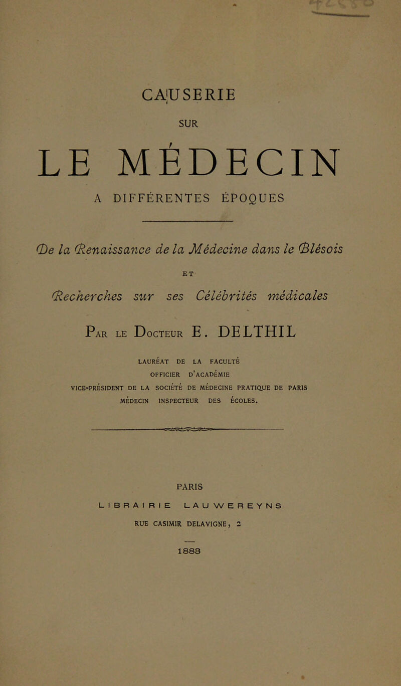 CA'U SERIE i SUR LE MÉDECIN A DIFFÉRENTES ÉPOQUES (De la (Renaissance de la Médecine dans le (Blêsois ET (Recherches sur ses Célébrités médicales Par le Docteur E. DELTHIL LAURÉAT DE LA FACULTÉ OFFICIER D’ACADÉMIE VICE-PRÉSIDENT DE LA SOCIÉTÉ DE MÉDECINE PRATIQUE DE PARIS MÉDECIN INSPECTEUR DES ÉCOLES. PARIS LIBRAIRIE LAUWEREYNS RUE CASIMIR DELAV1GNE, 2 1883