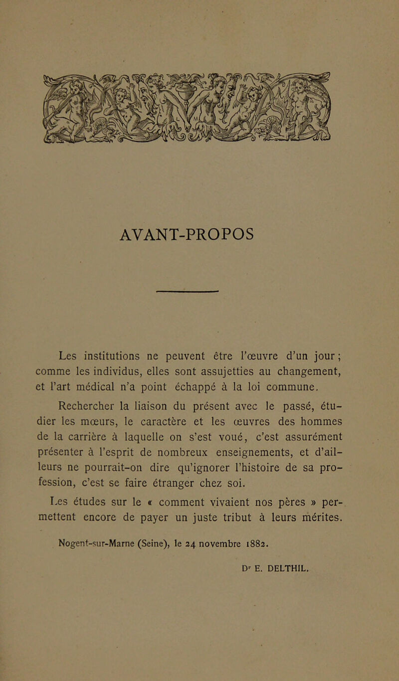 AVANT-PROPOS Les institutions ne peuvent être l’œuvre d’un jour ; comme les individus, elles sont assujetties au changement, et l’art médical n’a point échappé à la loi commune. Rechercher la liaison du présent avec le passé, étu- dier les mœurs, le caractère et les œuvres des hommes de la carrière à laquelle on s’est voué, c’est assurément présenter à l’esprit de nombreux enseignements, et d’ail- leurs ne pourrait-on dire qu’ignorer l’histoire de sa pro- fession, c’est se faire étranger chez soi. Les études sur le « comment vivaient nos pères » per- mettent encore de payer un juste tribut à leurs mérites. Nogent-sur-Marne (Seine), le 24 novembre 1882. Dr E. DELTHIL.