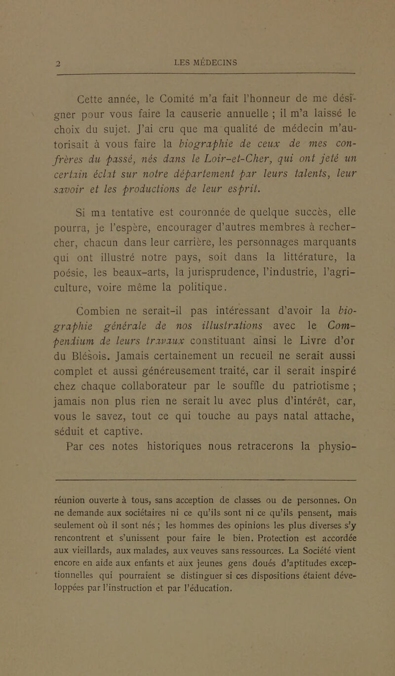 Cette année, le Comité m’a fait l’honneur de me dési- gner pour vous faire la causerie annuelle ; il m’a laissé le choix du sujet. J’ai cru que ma qualité de médecin m’au- torisait à vous faire la biographie de ceux de mes con- frères du passé, nés dans le Loir-et-Cher, qui ont jeté tin certain éclat sur notre département par leurs talents, leur savoir et les productions de leur esprit. Si mi tentative est couronnée de quelque succès, elle pourra, je l’espère, encourager d’autres membres à recher- cher, chacun dans leur carrière, les personnages marquants qui ont illustré notre pays, soit dans la littérature, la poésie, les beaux-arts, la jurisprudence, l’industrie, l’agri- culture, voire même la politique. Combien ne serait-il pas intéressant d’avoir la bio- graphie générale de nos illustrations avec le Com- pendium de leurs travaux constituant ainsi le Livre d’or du Blésois. Jamais certainement un recueil ne serait aussi complet et aussi généreusement traité, car il serait inspiré chez chaque collaborateur par le souffle du patriotisme ; jamais non plus rien ne serait lu avec plus d’intérêt, car, vous le savez, tout ce qui touche au pays natal attache, séduit et captive. Par ces notes historiques nous retracerons la physio- réunion ouverte à tous, sans acception de classes ou de personnes. On ne demande aux sociétaires ni ce qu’ils sont ni ce qu’ils pensent, mais seulement où il sont nés ; les hommes des opinions les plus diverses s’y rencontrent et s’unissent pour faire le bien. Protection est accordée aux vieillards, aux malades, aux veuves sans ressources. La Société vient encore en aide aux enfants et aux jeunes gens doués d’aptitudes excep- tionnelles qui pourraient se distinguer si ces dispositions étaient déve- loppées par l’instruction et par l’éducation.