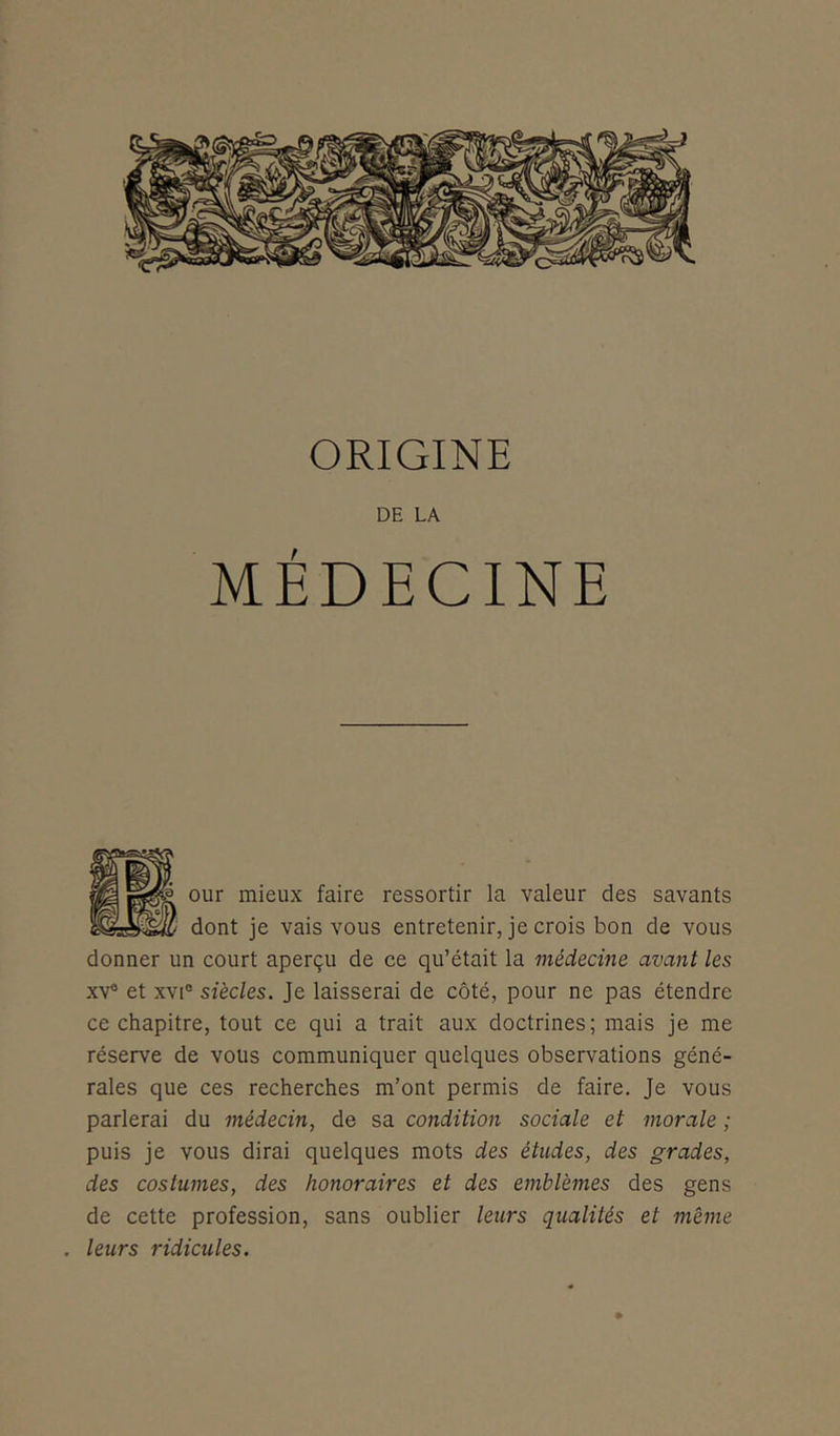 ORIGINE DE LA MÉDECINE our mieux faire ressortir la valeur des savants dont je vais vous entretenir, je crois bon de vous donner un court aperçu de ce qu’était la médecine avant les xv° et xvie siècles. Je laisserai de côté, pour ne pas étendre ce chapitre, tout ce qui a trait aux doctrines; mais je me réserve de vous communiquer quelques observations géné- rales que ces recherches m’ont permis de faire. Je vous parlerai du médecin, de sa condition sociale et morale ; puis je vous dirai quelques mots des études, des grades, des costumes, des honoraires et des emblèmes des gens de cette profession, sans oublier leurs qualités et même . leurs ridicules.