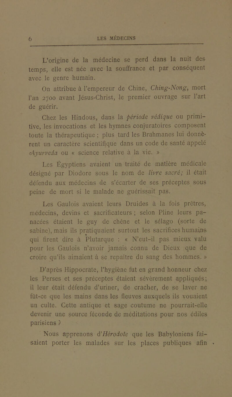 L’origine de la médecine se perd dans la nuit des temps, elle est née avec la souffrance et par conséquent avec le genre humain. On attribue à l’empereur de Chine, Ching-Nong, mort l’an 2700 avant Jésus-Christ, le premier ouvrage sur l’art de guérir. Chez les Hindous, dans la période védique ou primi- tive, les invocations et les hymnes conjuratoires composent toute la thérapeutique ; plus tard les Brahmanes lui donnè- rent un caractère scientifique dans un code de santé appelé cAyurveda ou « science relative à la vie. » Les Égyptiens avaient un traité de matière médicale désigné par Diodore sous le nom de livre sacré; il était défendu aux médecins de s’écarter de ses préceptes sous peine de mort si le malade ne guérissait pas. Les Gaulois avaient leurs Druides à la fois prêtres, médecins, devins et sacrificateurs ; selon Pline leurs pa- nacées étaient le guy de chêne et le sélago (sorte de sabine), mais ils pratiquaient surtout les sacrifices humains qui firent dire à Plutarque : « N’eut-il pas mieux valu pour les Gaulois n’avoir jamais connu de Dieux que de croire qu’ils aimaient à se repaître du sang des hommes. » D’après Hippocrate, l’hygiène fut en grand honneur chez les Perses et ses préceptes étaient sévèrement appliqués; il leur était défendu d’uriner, de cracher, de se laver ne fût-ce que les mains dans les fleuves auxquels ils vouaient un culte. Cette antique et sage coutume ne pourrait-elle devenir une source féconde de méditations pour nos édiles parisiens ) Nous apprenons d'Hérodote que les Babyloniens fai- saient porter les malades sur les places publiques afin