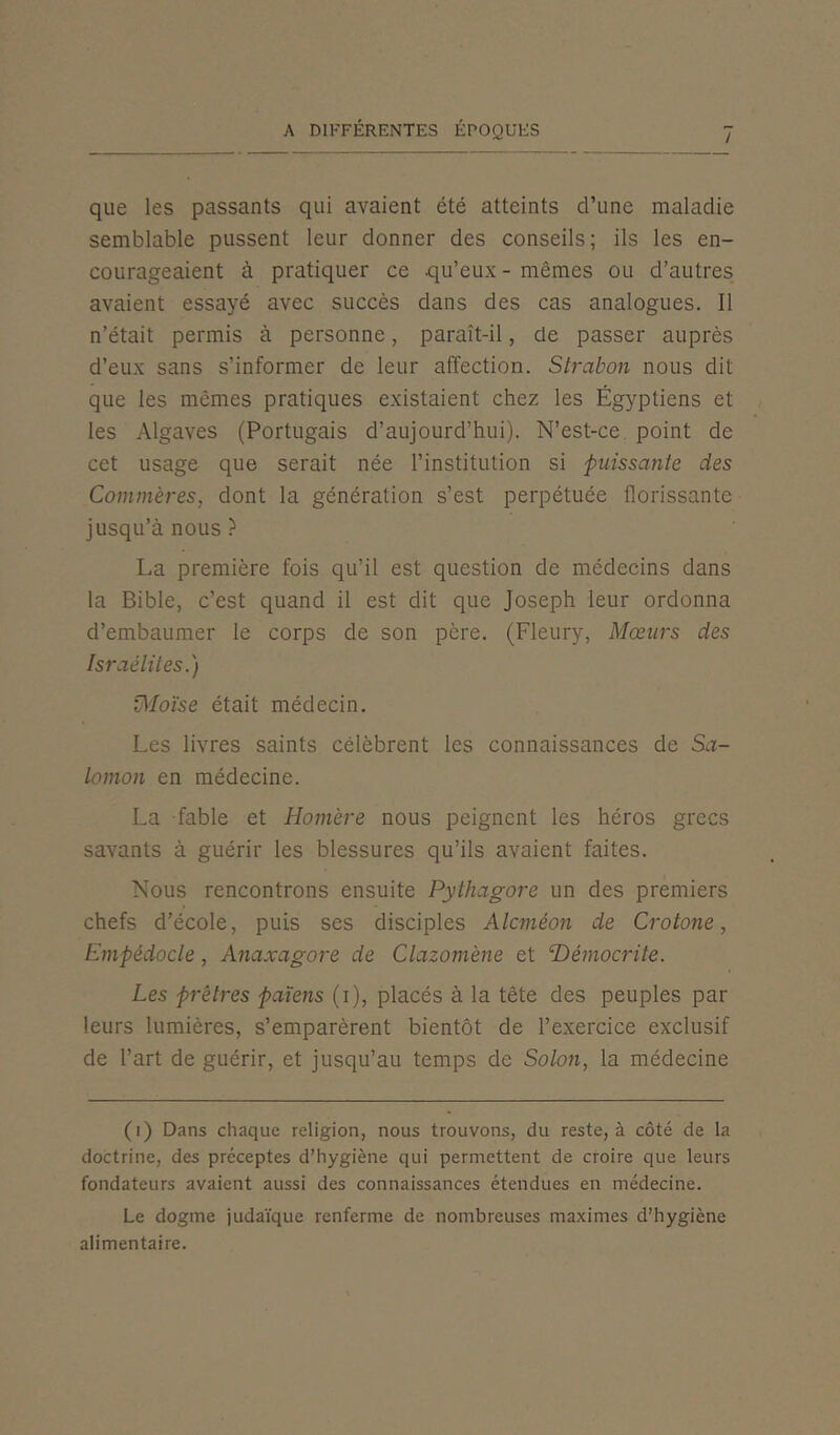 / que les passants qui avaient été atteints d’une maladie semblable pussent leur donner des conseils; ils les en- courageaient à pratiquer ce .qu’eux - mêmes ou d’autres avaient essayé avec succès dans des cas analogues. Il n’était permis à personne, paraît-il, de passer auprès d’eux sans s’informer de leur affection. Strabon nous dit que les mêmes pratiques existaient chez les Égyptiens et les Algaves (Portugais d’aujourd’hui). N’est-ce point de cet usage que serait née l’institution si puissante des Commères, dont la génération s’est perpétuée florissante jusqu’à nous ? La première fois qu’il est question de médecins dans la Bible, c’est quand il est dit que Joseph leur ordonna d’embaumer le corps de son père. (Fleury, Mœurs des Israélites.) Moïse était médecin. Les livres saints célèbrent les connaissances de Sa- lomon en médecine. La fable et Homère nous peignent les héros grecs savants à guérir les blessures qu’ils avaient faites. Nous rencontrons ensuite Pythagore un des premiers chefs d’école, puis ses disciples Alcméon de Crotone, Empédocle, Anaxagore de Clazomène et Hémocrite. Les prêtres païens (i), placés à la tête des peuples par leurs lumières, s’emparèrent bientôt de l’exercice exclusif de l’art de guérir, et jusqu’au temps de Solon, la médecine (i) Dans chaque religion, nous trouvons, du reste, à côté de la doctrine, des préceptes d’hygiène qui permettent de croire que leurs fondateurs avaient aussi des connaissances étendues en médecine. Le dogme judaïque renferme de nombreuses maximes d’hygiène alimentaire.