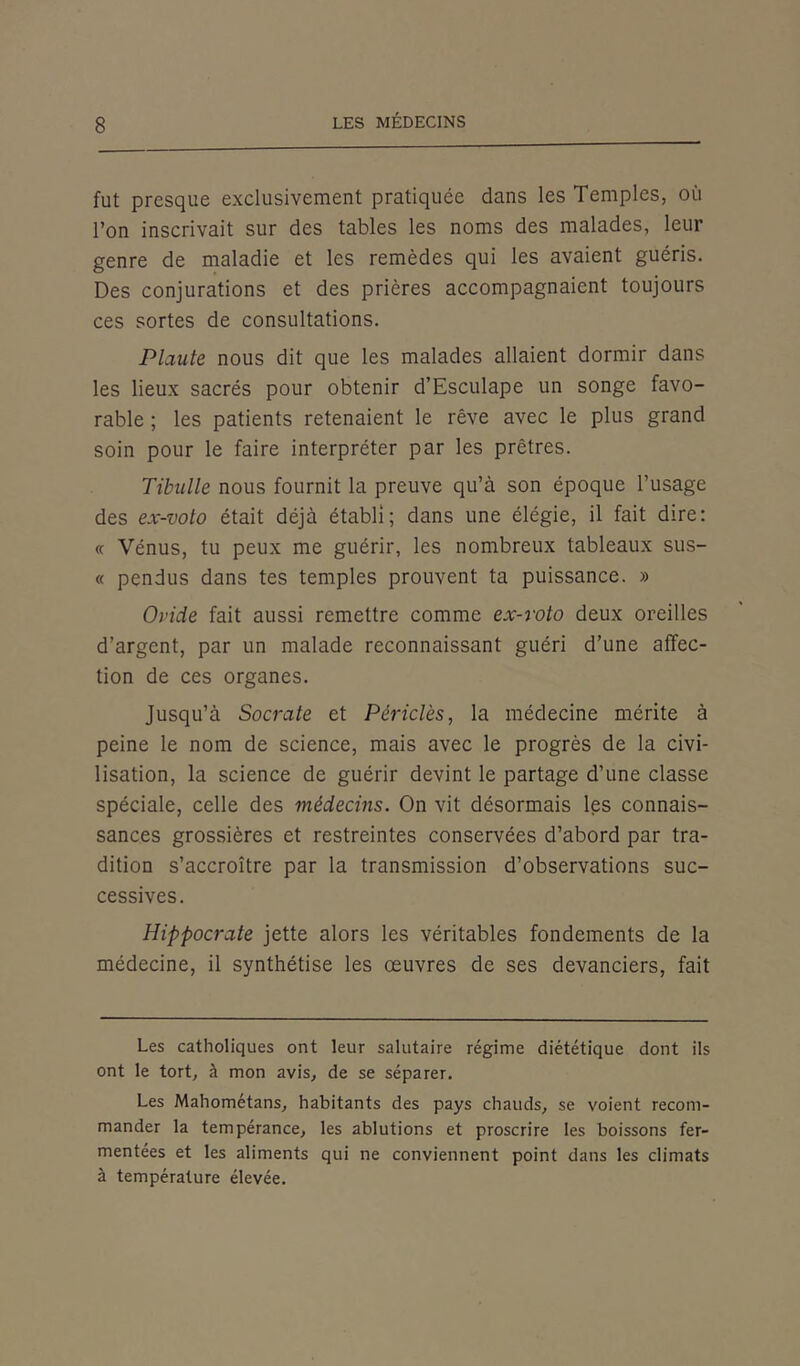 fut presque exclusivement pratiquée dans les Temples, où l’on inscrivait sur des tables les noms des malades, leur genre de maladie et les remèdes qui les avaient guéris. Des conjurations et des prières accompagnaient toujours ces sortes de consultations. Plante nous dit que les malades allaient dormir dans les lieux sacrés pour obtenir d’Esculape un songe favo- rable ; les patients retenaient le rêve avec le plus grand soin pour le faire interpréter par les prêtres. Tibulle nous fournit la preuve qu’à son époque l’usage des ex-voto était déjà établi; dans une élégie, il fait dire: « Vénus, tu peux me guérir, les nombreux tableaux sus- « pendus dans tes temples prouvent ta puissance. » Ovide fait aussi remettre comme ex-voto deux oreilles d’argent, par un malade reconnaissant guéri d’une affec- tion de ces organes. Jusqu’à Socrate et Périclès, la médecine mérite à peine le nom de science, mais avec le progrès de la civi- lisation, la science de guérir devint le partage d’une classe spéciale, celle des médecins. On vit désormais les connais- sances grossières et restreintes conservées d’abord par tra- dition s’accroître par la transmission d’observations suc- cessives. Hippocrate jette alors les véritables fondements de la médecine, il synthétise les œuvres de ses devanciers, fait Les catholiques ont leur salutaire régime diététique dont ils ont le tort, à mon avis, de se séparer. Les Mahométans, habitants des pays chauds, se voient recom- mander la tempérance, les ablutions et proscrire les boissons fer- mentées et les aliments qui ne conviennent point dans les climats à température élevée.